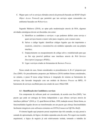 9 
C. Migrar para ​web os serviços ofertados através de protocolo baseado em SOAP ​(Simple                         
Object Access Protocol​) que permitirá que tais serviços sejam consumidos em                     
ambientes baseados em ​Webservices. 
 
Segundo Malinova (2010), ao optar pela modernização através de SOA, algumas                     
atividades estratégicas devem ser discutidas, tais como: 
A. Identificar os candidatos a serviços: o que podemos definir como serviço e                       
quais serviços trazem o maior valor para o negócio, com o menor custo; 
B. Salvar o código legado: identificar códigos legados que são importantes e                     
reusáveis, extraí­los e reconstruí­los em módulos separados com sua própria                   
interface; 
C. Empacotamento ou encapsulamento do código salvo e modularizado para que                   
ao fim seja possível publicar suas interfaces através de ​Web Services                     
Description Languages (WSDL);. 
D. Ligar o serviços criados às ferramentas de ​Business Process. 
 
Nesse estudo de caso, foram considerados os procedimentos A, B e C propostos por                           
Zou (2005). Os procedimentos propostos por Malinova (2010) também foram considerados,                     
no entanto, o passo D nesse artigo limita­se à integração do sistema ao barramento de                             
serviços, não havendo integração com um módulo de ​Business Process ou BPEL. O                         
barramento de serviços escolhido para esse estudo de caso é Mule ESB. 
 
4.1 ­ Identificação dos Candidatos a serviços 
Um componente de software pode ser considerado, de acordo com Zou (2005), “um                         
pacote que pode ser entregue de forma independente e que oferece serviços através de                           
interfaces públicas” (2010, p. 12, apud Brown & Barn, 1999, tradução nossa). Desta forma, as                             
funcionalidades legadas devem ser transformadas em um pacote que ofereça funcionalidades                     
facilmente integráveis com softwares existentes ou COTS (​Commercial Off­The­Shelf​). 
O sistema legado aqui proposto possui arquitetura tipo três camadas, ou seja, possuí a                           
camada de apresentação, de lógica e de dados separadas uma da outra. Por seguir esse modelo                               
arquitetural, a lógica de negócio já está relativamente isolada, tornando o trabalho de                         
 
 
 