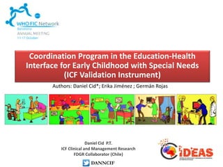 Coordination Program in the Education-Health 
Interface for Early Childhood with Special Needs 
(ICF Validation Instrument) 
Authors: Daniel Cid*; Erika Jiménez ; Germán Rojas 
Daniel Cid P.T. 
ICF Clinical and Management Research 
FDGR Collaborator (Chile) 
DANNCIF 
 