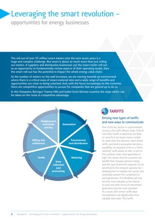 Leveraging the smart revolution –
opportunities for energy businesses
The roll-out of over 53 million smart meters over the next seven years is a
huge and complex challenge. But smart is about so much more than just rolling
out meters. If suppliers and distribution businesses use the smart meter roll-out
as an opportunity to fundamentally review aspects of their operating model, then
the smart roll-out has the potential to impact the whole energy value chain.
As the number of meters on the wall increases, we are moving towards an environment
where there is a critical mass of smart-metered sites and a wide range of benefits and
opportunities are close to being unlocked. And, with the focus increasingly on the customer,
there are competitive opportunities to pursue for companies that are geared up to do so.
In this Viewpoint, Baringa’s Ysanne Hills and Isabel Scott-Skinner examine the steps which can
be taken on the route to competitive advantage.
tariffs
Driving new types of tariffs
and new ways to communicate
One of the key factors in a personalised
service is the tariff offered. Static Time of
Use (TOU) tariffs in electricity are likely
to come first, but smart meters enable
far more than this. Dynamic, alert-driven
tariffs, and device automation become a
possibility. An example of this is a “wind-
twinning” tariff, where an alert is sent to
the customer when wind generation is
high. This means that the customer can
benefit from cheaper, greener energy
and this type of demand response can be
beneficial for the network operator too -
allowing them to stabilise the system and
potentially prevent the curtailment of
wind generation. This flexibility will only
become more valuable as the volume
of wind and other forms of intermittent
generation become more prevalent.
As a result, alert-driven tariffs have
the potential to be significantly more
valuable than static TOU tariffs.
Hedging and
wholesale
pricing
Data
collection
and
processing
Generation
Metering
Transmission
and distribution
Billing and
settlement
Tariffs
2 Viewpoint – Leveraging the smart revolution – opportunities for energy businesses
 