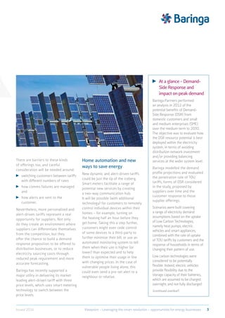 There are barriers to these kinds
of offerings too, and careful
consideration will be needed around:
	switching customers between tariffs
with different numbers of rates
	how comms failures are managed
and
	how alerts are sent to the
customer.
Nevertheless, more personalised and
alert-driven tariffs represent a real
opportunity for suppliers. Not only
do they create an environment where
suppliers can differentiate themselves
from the competition, but they
offer the chance to build a demand
response proposition to be offered to
distribution businesses, or to reduce
electricity sourcing costs through
reduced peak requirement and more
accurate forecasting.
Baringa has recently supported a
major utility in delivering its market
leading alert-driven tariff with three
price levels, which uses smart metering
technology to switch between the
price levels.
Home automation and new
ways to save energy
New dynamic and alert-driven tariffs
could be just the tip of the iceberg.
Smart meters facilitate a range of
potential new services by creating
a two-way communication hub.
It will be possible (with additional
technology) for customers to remotely
control individual devices within their
homes – for example, turning on
the heating half an hour before they
get home. Taking this a step further,
customers might even cede control
of some devices to a third-party to
further minimise their bill, or use an
automated monitoring system to tell
them when their use is higher (or
lower) than expected and to help
them to optimise their usage in line
with changing prices. In the case of
vulnerable people living alone, this
could even send a pre-set alert to a
neighbour or relative.
	 At a glance – Demand-
Side Response and
impact on peak demand
Baringa Partners performed
an analysis in 2012 of the
potential benefits of Demand-
Side Response (DSR) from
domestic customers and small
and medium enterprises (SME)
over the medium term to 2030.
The objective was to evaluate how
the DSR resource potential is best
deployed within the electricity
system, in terms of avoiding
distribution network investment
and/or providing balancing
services at the wider system level.
Baringa modelled the demand
profile projections and evaluated
the penetration rate of TOU
tariffs, forms of DSR considered
in the study, proposed by
suppliers over time and the
customer response to those
supplier offerings.
Scenarios were built covering
a range of electricity demand
assumptions based on the uptake
of Low Carbon Technologies,
namely heat pumps, electric
vehicles and smart appliances,
combined with the rate of uptake
of TOU tariffs by customers and the
response of households in terms of
changing their pattern of use.
Low carbon technologies were
considered to be potentially
flexible. Indeed, electric vehicles
provide flexibility due to the
storage capacity of their batteries,
which are assumed to be charged
overnight, and not fully discharged
(continued overleaf)
3Viewpoint – Leveraging the smart revolution – opportunities for energy businessesIssued 2014
 