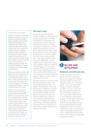 Billing and
settlement
Settlement and half-hourly data
Settlement solutions are yet to be
agreed, but as the roll-out gains
pace we can expect the increasing
presence of smart to reveal a key
weakness of the current settlement
regime – the use of load profiles.
Changes to customer behaviour
are likely to be more intense than
previously experienced, both due
to the information presented on
the in-house device (IHD), and also
as more innovative tariffs become
available. This will impact the accuracy
of profiles. As the range of TOU
tariffs technically possible increases,
and automated appliances become
widespread, the times of day when
residential customers use energy will
become increasingly disparate, with
some customers who move to highly
dynamic tariffs having less predictable
consumption patterns.
each day. This allows for within-day
flexibility, charging at times of low
demand, and intraday flexibility –
limiting charging on days of high
demand and charging more on
subsequent days. Similarly, heat
pumps with water tanks provide
storage in the form of heat in the
water, and provide flexibility by
heating the water at periods of
low demand. The typical storage
capacity of heat pumps is of the
order of a few hours of heat output.
Smart appliances often do not need
to be run at a precise time - for
example, washing machines. They
can provide flexibility by running
in response to an external trigger,
potentially price.
Different penetration rates for TOU
tariffs were assumed based on the
likelihood that households with
Low Carbon Technologies would
take up a TOU tariff once they had
a smart meter. Forecasts for the
consumer response to TOU tariffs
were developed based on a review
of DSR trials across the world.
Based on those assumptions,
the conclusions of this analysis
showed that the potential DSR
benefits increase over time, due to
the assumed increase in flexible
loads, primarily due to the uptake
of heat pumps and electricity
vehicles and the uptake of more
dynamic DSR tariffs such as load
control and critical peak pricing.
Peak demand is reduced by
shifting flexible load away from
peak periods which creates the
potential for lower distribution
network reinforcement costs.
New ways to pay
Baringa has been working with a
number of suppliers to develop internal
systems and processes to facilitate
trials related to new payment and
communication channels. Real-time
data flows from meters will enable
new payment mechanisms – allowing
mobile phone style Pay-As-You-Go
tariffs, and facilitating a range of new
top-up mechanisms (eg via a website).
Disconnections can also be managed
in a much more customer-friendly
way – with meters capable of being
set up with disablement calendars
(to prevent shut-off overnight or on
public holidays) and have configurable
credit tolerances. This functionality,
coupled to SMS alerts to customers,
plus, of course, the ability to top-up
automatically via Direct Debit, means
that suppliers will be able to find many
ways to mitigate customers’ concerns
regarding disconnection.
The high infrastructure costs associated
with pre-pay will also vanish. In the
smart-metered world, all meters are
capable of providing this functionality,
eliminating this differential. Customers
who are paying in advance (and with
self-disconnect enabled) will have a
lower cost to serve as they pose no
debt risk, improve the cash flow for
their suppliers, and will have fewer
reasons to correspond with suppliers
(given billing is essentially being done
in the home). All of this implies that in
future, these customers should see the
lowest cost of energy.
(continued from previous page)
4 Viewpoint – Leveraging the smart revolution – opportunities for energy businesses
 