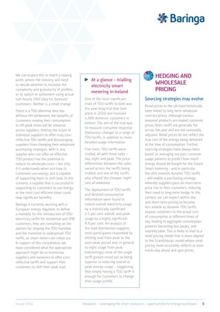 We can expect this to reach a tipping
point, where the industry will need
to decide whether to increase the
complexity and granularity of profiles,
or to switch to settlement using actual
half-hourly (HH) data for domestic
customers. Neither is a small change.
There is a TOU dilemma here too.
Without HH settlement, the benefits of
customers moving their consumption
to off-peak times will be smeared
across suppliers, limiting the scope of
individual suppliers to offer truly cost-
reflective TOU tariffs and discouraging
suppliers from changing their wholesale
purchasing strategies. With it, any
supplier who can offer an effective
TOU product has the potential to
reduce its wholesale costs – but only
if it understands when and how its
customers use energy, and is capable
of supporting them to shift load. In this
scenario, a supplier that is successful in
supporting its customers to use energy
at the most cost efficient times could
reap significant benefits.
Baringa is currently working with a
European energy regulator, to define
a mandate for the introduction of TOU
electricity tariffs for residential and SME
customers, they are consulting on the
options for shaping the TOU mandate
and the transition to widespread TOU
tariffs, as smart meters are rolled out.
In support of this consultation, we
have considered what the appropriate
approach might be to incentivise
suppliers and networks to offer cost-
reflective tariffs and support their
customers to shift their peak load.
	 At a glance – trialling
electricity smart
metering in Ireland
One of the most significant
trials of TOU tariffs to date was
the year-long trial that took
place in 2010 and involved
4,300 domestic customers in
Ireland. The aim of the trial was
to measure consumer response
(behaviour change) to a range of
TOU tariffs, in addition to more
detailed usage information.
Five static TOU tariffs were
trialled, all with three rates –
day, night and peak. The price
differentials between the rates
varied across the tariffs being
trialled, and one of the tariffs
also offered the cheaper ‘night’
rate all weekend.
The deployment of TOU tariffs
and detailed consumption
information were found to
reduce overall electricity usage
by a statistically significant
2.5 per cent overall, and peak
usage by a highly significant
8.8 per cent. An analysis of
the load distribution suggests
most participants responded by
shifting load from peak to the
post-peak period and, in general,
to night usage from peak.
Interestingly, none of the single
tariff groups stood out as being
superior in reducing overall or
peak energy usage – suggesting
that simply having a TOU tariff is
enough for customers to change
their usage profile.
Hedging and
wholesale
pricing
Sourcing strategies may evolve
Retail prices in the UK have historically
been linked to long-term wholesale
contract prices. Although various
seasonal products are traded, customer
prices (their tariff) are generally flat
across the year and are not seasonally
adjusted. Retail prices do not reflect the
true cost of the energy being delivered
at the time of consumption. Further,
sourcing strategies have always been
based on averaging out past customer
usage patterns to predict how much
energy should be bought for the future.
Smart metering - and in particular
the shift towards dynamic TOU tariffs
- will enable a purchasing strategy
whereby suppliers pass on short-term
price risk to their customers, reducing
their need to long-term hedge. In this
context, we can expect within-day
and short-term pricing to become
less volatile as dynamic TOU tariffs
expose customers to the actual cost
of consumption at different times of
day, leading to aggregate consumption
patterns becoming less ‘peaky’ and
unpredictable. This is likely to lead to a
retail pricing model that is more aligned
to the Scandinavian model where retail
pricing more accurately reflects or even
tracks day ahead and spot prices.
5Viewpoint – Leveraging the smart revolution – opportunities for energy businessesIssued 2014
 