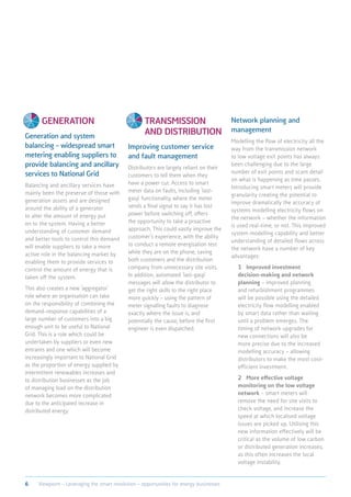 Generation
Generation and system
balancing – widespread smart
metering enabling suppliers to
provide balancing and ancillary
services to National Grid
Balancing and ancillary services have
mainly been the preserve of those with
generation assets and are designed
around the ability of a generator
to alter the amount of energy put
on to the system. Having a better
understanding of customer demand
and better tools to control this demand
will enable suppliers to take a more
active role in the balancing market by
enabling them to provide services to
control the amount of energy that is
taken off the system.
This also creates a new ‘aggregator’
role where an organisation can take
on the responsibility of combining the
demand-response capabilities of a
large number of customers into a big
enough unit to be useful to National
Grid. This is a role which could be
undertaken by suppliers or even new
entrants and one which will become
increasingly important to National Grid
as the proportion of energy supplied by
intermittent renewables increases and
to distribution businesses as the job
of managing load on the distribution
network becomes more complicated
due to the anticipated increase in
distributed energy.
Transmission
and distribution
Improving customer service
and fault management
Distributors are largely reliant on their
customers to tell them when they
have a power cut. Access to smart
meter data on faults, including ‘last-
gasp’ functionality, where the meter
sends a final signal to say it has lost
power before switching off, offers
the opportunity to take a proactive
approach. This could vastly improve the
customer’s experience, with the ability
to conduct a remote energisation test
while they are on the phone, saving
both customers and the distribution
company from unnecessary site visits.
In addition, automated ‘last-gasp’
messages will allow the distributor to
get the right skills to the right place
more quickly – using the pattern of
meter signalling faults to diagnose
exactly where the issue is, and
potentially the cause, before the first
engineer is even dispatched.
Network planning and
management
Modelling the flow of electricity all the
way from the transmission network
to low voltage exit points has always
been challenging due to the large
number of exit points and scant detail
on what is happening as time passes.
Introducing smart meters will provide
granularity creating the potential to
improve dramatically the accuracy of
systems modelling electricity flows on
the network – whether the information
is used real-time, or not. This improved
system modelling capability and better
understanding of detailed flows across
the network have a number of key
advantages:
	1	Improved investment
decision-making and network
planning – improved planning
and refurbishment programmes
will be possible using the detailed
electricity flow modelling enabled
by smart data rather than waiting
until a problem emerges. The
timing of network upgrades for
new connections will also be
more precise due to the increased
modelling accuracy – allowing
distributors to make the most cost-
efficient investment.
	2	More effective voltage
monitoring on the low voltage
network – smart meters will
remove the need for site visits to
check voltage, and increase the
speed at which localised voltage
issues are picked up. Utilising this
new information effectively will be
critical as the volume of low carbon
or distributed generation increases,
as this often increases the local
voltage instability.
6 Viewpoint – Leveraging the smart revolution – opportunities for energy businesses
 