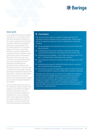 Smart grids
From voltage monitoring and targeted
investment, it is a small leap to real-
time data and greater automation of
the system to manage localised peaks
in demand. While moving towards a
‘distribution system operator role’
will require significant IT investment,
doing so will create a sustainable
platform to maximise opportunities,
and allow distributors to defer or even
avoid costly system reinforcements.
Real-time control will support the
transition to low carbon technologies
by actively managing distributed
generation and allowing more
generation to be connected to the
existing infrastructure. It will also help
to reduce losses by actively managing
peak load, using demand-response and
TOU tariffs to incentivise load shifting
away from peak hours or areas of
system stress and through the targeted
use of electrical storage embedded in
the network.
As this transition takes place, and as
the substantial changes needed to the
regulatory environment are defined,
the key for distributors will be to
assess the investment requirements
carefully and to create a roadmap
with a clear transition plan. Baringa
is currently supporting a number of
distributors to do this through their
Low Carbon Networks Fund projects.
	 Conclusions
The roll-out of smart meters is a project of huge proportions. But
successful roll-out in itself will not set companies apart. Market leaders
will set the agenda by planning a series of supplementary innovations
including:
	taking advantage of the information which accrues from HH data and
data automation
	establishing the best way for customers to gain from the savings
associated with shifting their consumption to times of lower costs
	embracing new technologies – such as IHD, smart phone, smart TV or
web - to facilitate better relationships with customers
	personalising the offering to customers through intelligent use of TOU
tariffs
	establishing new payment methods that reduce price to customers,
and reward those who pay promptly
	improving the accuracy of models which predict the flow of electricity
across the distribution network to enable better investment decisions.
Inevitably, there will be issues to confront. For example, the installation
of smart meters will highlight data inconsistencies that have existed
at meter level for some time. And changes in customer behaviour
through, for example, TOU tariffs may well lead to less predictable
consumption patterns. These present considerable challenges but are not
insurmountable, and may also open opportunities for those prepared to
invest time in exploring further.
7Viewpoint – Leveraging the smart revolution – opportunities for energy businessesIssued 2014
 