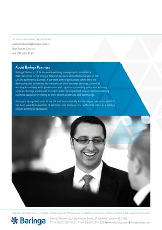 For more information please contact:
smartrevolution@baringa.com or
Ellen Fraser, Director
+44 787 654 3187
Baringa Partners LLP, Dominican Court, 17 Hatfields, London SE1 8DJ
T +44 (0)203 327 4220 F +44 (0)203 327 4221 W www.baringa.com E info@baringa.com
Copyright © Baringa Partners LLP 2014. All rights reserved. This document is subject to contract and contains confidential and proprietary information.
About Baringa Partners
Baringa Partners LLP is an award-winning management consultancy
that specialises in the energy, financial services and utilities markets in the
UK and continental Europe. It partners with organisations when they are
developing and delivering key elements of their business strategy, as well as
working extensively with government and regulators providing policy and advisory
services. Baringa works with its clients either to implement new or optimise existing
business capabilities relating to their people, processes and technology.
Baringa is recognised both in the UK and internationally for its unique culture for which it
has been awarded a number of accolades and continues to reaffirm its status as a leading
people-centred organisation.
 