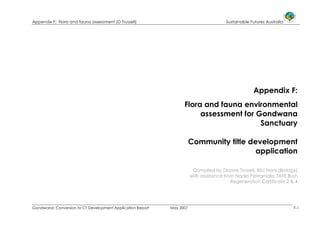 Appendix F: Flora and fauna assessment (D Trussell) Sustainable Futures Australia
Gondwana: Conversion to CT Development Application Report May 2007 F-1
Appendix F:
Flora and fauna environmental
assessment for Gondwana
Sanctuary
Community title development
application
Compiled by Dianne Trussell, BSc Hons (Biology)
with assistance from Nadia Pietramale, TAFE Bush
Regeneration Certificate 2 & 4
 