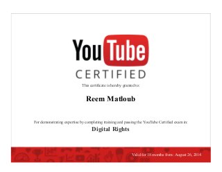 This certiﬁcate is hereby granted to:
Reem Matloub
For demonstrating expertise by completing training and passing the YouTube Certiﬁed exam in:
Digital Rights
Valid for 18 months from: August 26, 2014
 