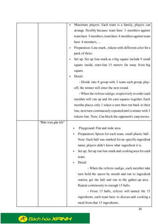 20
 Maximum players: Each team is a family, players can
arrange flexibly because team have 3 members against
team have 3 members,team have 4 membersagainst team
have 4 members,…
 Preparation: Line-mark, tokens with different color for a
pack of three.
 Set up: Set up line-mark as a big square include 9 small
square inside, start-line 15 meters far away from big
square.
 Detail:
- Divide into 8 group with 2 team each group, play-
off, the winner will enter the next round.
- When the referee saidgo, respectivelyin order each
member will run up and hit caro squares together. Each
membe places only 1 token a turn then run back to their
line, next turn continuouslyrepeateduntil awinner with 3
tokens line. Note: Can block the opponent's carp moves.
“Bữa trưa gắn kết”
 Playground: Flat and wide area.
 Preparation: Spoon for each team, small plastic ball .
Note: Each ball was marked for an specificingredient
name, players didn’t know what ingredient it is.
 Set up: Set up run line-markand cookingarea for each
team.
 Detail:
- When the referee saidgo, each member take
turn hold the spoon by mouth and run to ingredient
station, get the ball and run to the gather-up area .
Repeat continously to enough 15 balls.
- From 15 balls, referee will named the 15
ingredients, each team have to discuss and cooking a
meal from that 15 ingredients.
 