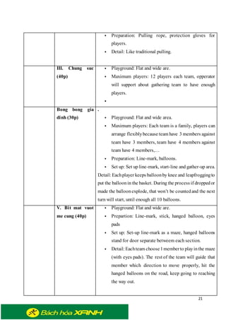 21
 Preparation: Pulling rope, protection gloves for
players.
 Detail: Like traditional pulling.
III. Chung suc
(40p)
 Playground: Flat and wide are.
 Maximum players: 12 players each team, opperator
will support about gathering team to have enough
players.

Bong bong gia
dinh (30p)
.
 Playground: Flat and wide area.
 Maximum players: Each team is a family, players can
arrange flexiblybecause team have 3 members against
team have 3 members, team have 4 members against
team have 4 members,…
 Preparation: Line-mark, balloons.
 Set up: Set up line-mark, start-line and gather-up area.
Detail: Eachplayer keeps balloonby knee and leapfroggingto
put the balloonin the basket. During the process if droppedor
made the balloonexplode, that won’t be countedand the next
turn will start, until enough all 10 balloons.
V. Bit mat vuot
me cung (40p)
 Playground: Flat and wide are.
 Prepartion: Line-mark, stick, hanged balloon, eyes
pads
 Set up: Set-up line-mark as a maze, hanged balloons
stand for door separate betweem each section.
 Detail:Eachteam choose1memberto playinthe maze
(with eyes pads). The rest of the team will guide that
member which direction to move properly, hit the
hanged balloons on the road, keep going to reaching
the way out.
 