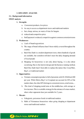 3
3. SITUATION ANALYSIS
3.1. Background information
SWOT analysis
1. Strengths
a. Convenient products, low prices
b. As easy to access as department stoers and traditional markets
c. fast, cheap, various, no waste of time for bargain
d. reduced and competitive price
e. Staff payment isreduced, competitiveagainst commonconvenientstores
2. Weaknesses
a. .Lack of brand regconitiom
b. The range of brand influence hasn’t been widely coveredthroughout the
country
c. Bach Hoa Xanh is a moderndepartment store, where hundreds of goods
are available, but somehow still don’t meet the daily shopping demand
of local people
d. Shopping for housewives is not only about buying, it is also about
socializing. Due to the interior design and the business running method,
Bach Hoa Xanh hasn’t been able to replace the names like: Coop Mart,
Big C, or traditional market
3. Opportunities
a. Vietnam consumptionproductisfullofpotential,with20-30billionUSD
per year. While Metro, Big C or Coopmart are account for 20% of the
market share, the other80%belongsto convenient stores,retailstores,…
b. .This kind of shopping model aims at the middleclass, with average or
lowincomes.This is asuitable strategyfortheentranceofa mass market,
where other opponents have just available for 2 years.
4. Threats:
a. Unhygienic, poisonous foods in traditional markets
b. Habit of Vietnamese housewives when going shopping at department
stores and traditional markets
 
