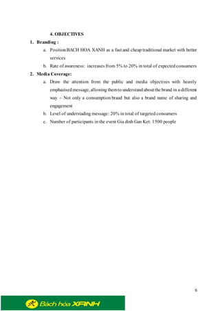 6
4. OBJECTIVES
1. Branding :
a. Position BACH HOA XANH as a fast and cheap traditional market with better
services
b. Rate of awareness: increases from 5% to 20% in total of expected consumers
2. Media Coverage:
a. Draw the attention from the public and media objectives with heavily
emphazisedmessage, allowing themto understand about the brand in a different
way – Not only a consumption brand but also a brand name of sharing and
engagement
b. Level of understading message: 20% in total of targeted consumers
c. Number of participants in the event Gia dinh Gan Ket: 1500 people
 