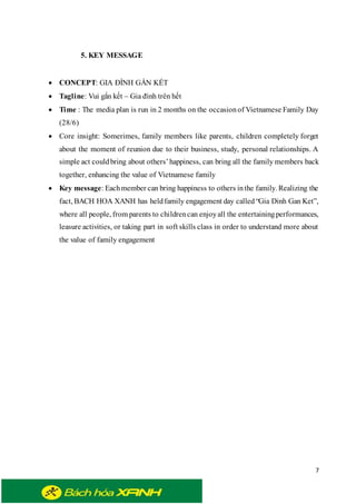 7
5. KEY MESSAGE
 CONCEPT: GIA ĐÌNH GẮN KẾT
 Tagline: Vui gắn kết – Gia đình trên hết
 Time : The media plan is run in 2 months on the occasionof Vietnamese Family Day
(28/6)
 Core insight: Somerimes, family members like parents, children completely forget
about the moment of reunion due to their business, study, personal relationships. A
simple act couldbring about others’happiness, can bring all the family members back
together, enhancing the value of Vietnamese family
 Key message: Eachmember can bring happiness to others inthe family. Realizing the
fact, BACH HOA XANH has heldfamily engagement day called“Gia Dinh Gan Ket”,
where all people, from parents to childrencan enjoyall the entertainingperformances,
leasure activities, or taking part in soft skills class in order to understand more about
the value of family engagement
 
