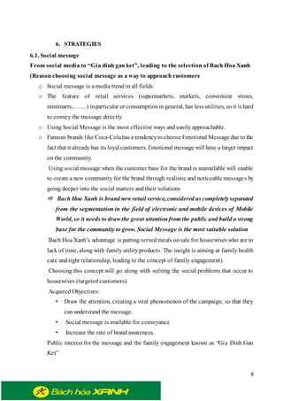 8
6. STRATEGIES
6.1. Social message
From social media to “Gia dinh gan ket”, leading to the selection of Bach Hoa Xanh
(Reason choosing social message as a way to approach customers
o Social message is a media trend in all fields
o The feature of retail services (supermarkets, markets, convenient stores,
minimarts,…….) inparticular or consumptionin general, has less utilities, so it is hard
to convey the message directly
o Using Social Message is the most effective ways and easily approachable.
o Famous brands like Coca-Colahas a tendencyto choose Emotional Message due to the
fact that it already has its loyal customers. Emotional message will have a larger impact
on the community.
Using social message when the customer base for the brand is unavailable will enable
to create a new community for the brand through realistic and noticeable messages by
going deeper into the social matters and their solutions
 Bach Hoa Xanh is brand new retail service, considered as completelyseparated
from the segmentation in the field of electronic and mobile devices of Mobile
World, so it needs to draw the great attentionfrom the public and build a strong
base for the community to grow. Social Message is the most suitable solution
Bach Hoa Xanh’s advantage is putting served meals onsale for housewives who are in
lack of time, along with family utilityproducts. The insight is aiming at family health
care and tight relationship, leading to the concept of family engagement).
Choosing this concept will go along with solving the social problems that occur to
housewives (targeted customers)
Acquired Objectives:
• Draw the attention, creating a viral phenomenon of the campaign, so that they
can understand the message.
• Social message is available for conveyance
• Increase the rate of brand awareness.
Public interest for the message and the family engagement known as “Gia Dinh Gan
Ket”
 