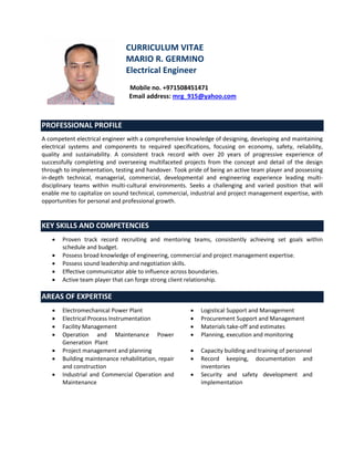 CURRICULUM VITAE
MARIO R. GERMINO
Electrical Engineer
Mobile no. +971508451471
Email address: mrg_915@yahoo.com
PROFESSIONAL PROFILE
A competent electrical engineer with a comprehensive knowledge of designing, developing and maintaining
electrical systems and components to required specifications, focusing on economy, safety, reliability,
quality and sustainability. A consistent track record with over 20 years of progressive experience of
successfully completing and overseeing multifaceted projects from the concept and detail of the design
through to implementation, testing and handover. Took pride of being an active team player and possessing
in-depth technical, managerial, commercial, developmental and engineering experience leading multi-
disciplinary teams within multi-cultural environments. Seeks a challenging and varied position that will
enable me to capitalize on sound technical, commercial, industrial and project management expertise, with
opportunities for personal and professional growth.
KEY SKILLS AND COMPETENCIES
 Proven track record recruiting and mentoring teams, consistently achieving set goals within
schedule and budget.
 Possess broad knowledge of engineering, commercial and project management expertise.
 Possess sound leadership and negotiation skills.
 Effective communicator able to influence across boundaries.
 Active team player that can forge strong client relationship.
AREAS OF EXPERTISE
 Electromechanical Power Plant  Logistical Support and Management
 Electrical Process Instrumentation  Procurement Support and Management
 Facility Management  Materials take-off and estimates
 Operation and Maintenance Power
Generation Plant
 Planning, execution and monitoring
 Project management and planning  Capacity building and training of personnel
 Building maintenance rehabilitation, repair
and construction
 Record keeping, documentation and
inventories
 Industrial and Commercial Operation and
Maintenance
 Security and safety development and
implementation
 