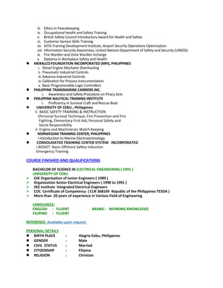 iii. Ethics in Peacekeeping
iv. Occupational Health and Safety Training
v. British Safety Council Introductory Award for Health and Safety
vi. Customer Service Skills Training
vii. IATA-Training Development Institute, Airport Security Operations Optimization
viii. Information Security Awareness, United Nations Department of Safety and Security (UNDSS)
ix. Fire Warden and Zone Warden Incharge
x. Diploma in Workplace Safety and Health
 MERALCO FOUNDATION INCORPORATED (MFI), PHILIPPINES
i. Diesel Engine Mechanic Overhauling
ii. Pneumatic Industrial Controls
iii.Advance Industrial Controls
iv.Calibration for Process Instrumentation
v. Basic Programmable Logic Controllers
 PHILIPPINE TRANSMARINE CARRIERS INC.
i. Awareness and Safety Procedure on Piracy Acts
 PHILIPPINE NAUTICAL TRAINING INSTITUTE
i. Proficiency in Survival Craft and Rescue Boat
 UNIVERSITY OF CEBU , Philippines
i- BASIC SAFETY TRAINING & INSTRUCTION
(Personal Survival Technique, Fire Prevention and Fire
Fighting, Elementary First Aid, Personal Safety and
Social Responsibility
ii- Engine and Machineries Watch Keeping
 NORWEGIAN TRAINING CENTER, PHILIPPINES
i-Introduction to Marine Electrotechnology
 CONSOLIDATED TRAINING CENTER SYSTEM INCORPORATED
i-BOSIET- Basic Offshore Safety Induction
Emergency Training
COURSE FINISHED AND QUALIFICATIONS
BACHELOR OF SCIENCE IN ELECTRICAL ENGINEERING ( 1991 )
UNIVERSITY OF CEBU
 OJE Organization of Junior Engineers ( 1989 )
 Organization Senior Electrical Engineers ( 1990 to 1991 )
 IIEE Institute Integrated Electrical Engineers
 COC Certificate of Competency ( CLN 368169 Republic of the Philippines TESDA )
 More than 20 years of experience in Various Field of Engineering
LANGUAGES:
ENGLISH : FLUENT ARABIC: WORKING KNOWLEDGE
FILIPINO : FLUENT
REFERENCE: Available upon request.
PERSONAL DETAILS
 BIRTH PLACE : Alegria Cebu, Philippines
 GENDER : Male
 CIVIL STATUS : Married
 CITIZENSHIP : Filipino
 RELIGION : Christian
 