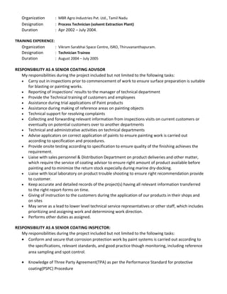 Organization : MBR Agro Industries Pvt. Ltd., Tamil Nadu
Designation : Process Technician (solvent Extraction Plant)
Duration : Apr 2002 – July 2004.
TRAINING EXPERIENCE:
Organization : Vikram Sarabhai Space Centre, ISRO, Thiruvananthapuram.
Designation : Technician Trainee
Duration : August 2004 – July 2005
RESPONSIBILITY AS A SENIOR COATING ADVISOR
My responsibilities during the project included but not limited to the following tasks:
• Carry out in inspections prior to commencement of work to ensure surface preparation is suitable
for blasting or painting works.
• Reporting of inspections’ results to the manager of technical department
• Provide the Technical training of customers and employees
• Assistance during trial applications of Paint products
• Assistance during making of reference areas on painting objects
• Technical support for resolving complaints
• Collecting and forwarding relevant information from inspections visits on current customers or
eventually on potential customers over to another departments
• Technical and administrative activities on technical departments
• Advise applicators on correct application of paints to ensure painting work is carried out
according to specification and procedures.
• Provide onsite testing according to specification to ensure quality of the finishing achieves the
requirement.
• Liaise with sales personnel & Distribution Department on product deliveries and other matter,
which require the service of coating advisor to ensure right amount of product available before
painting and to minimize the return stock especially during marine dry-docking.
• Liaise with local laboratory on product trouble shooting to ensure right recommendation provide
to customer.
• Keep accurate and detailed records of the project(s) having all relevant information transferred
to the right report-forms on time.
• Giving of instruction to the customers during the application of our products in their shops and
on sites
• May serve as a lead to lower level technical service representatives or other staff, which includes
prioritizing and assigning work and determining work direction.
• Performs other duties as assigned.
RESPONSIBILITY AS A SENIOR COATING INSPECTOR:
My responsibilities during the project included but not limited to the following tasks:
• Conform and secure that corrosion protection work by paint systems is carried out according to
the specifications, relevant standards, and good practice though monitoring, including reference
area sampling and spot control.
• Knowledge of Three Party Agreement(TPA) as per the Performance Standard for protective
coating(PSPC) Procedure
 