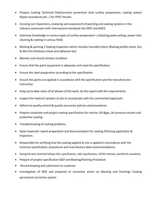 • Prepare Coating Technical File(Corrosion prevention tank surface preparation, coating system
Repair procedures,etc…) for PSPC Vessels
• Carrying out inspections, analyzing and assessment of painting and coating systems in the
industry conversant with international standards like SSPC and NACE
• Extensive Knowledge in various types of surface preparation i.e.blasting,water jetting, power tool
cleaning & coating in various fields
• Blasting & painting / Coating inspection which includes humidity check, Blasting profile check, Dry
& Wet film thickness check and adhesion test
• Monitor and record climatic condition
• Ensure that the paint equipment is adequate and meet the specification.
• Ensure the steel preparation according to the specification
• Ensure the paints are applied in accordance with the specification and the manufacturers
instruction
• Keep up to date notes of all phases of the work, do the report with the requirements.
• Inspect the material samples at site to incorporate with the commented approvals.
• Adhere to quality control & quality assurance policies and procedures
• Prepare corporate and project coating specification for marine, Oil &gas, Air pressure vessels and
protective coating.
• Troubleshooting of coating problems
• Daily inspection report preparation and documentation for coating /Painting application &
Inspection.
• Responsible for verifying that the coating applied at site is applied in accordance with the
technical specification, procedures and manufacture data recommendations.
• Doing the test methods follows GCC specification, UAE specification, ASTM method, and British standards.
• Prepare of project specification QCP and Blasting/Painting Procedure
• Record keeping and submission to customer
• Investigation of NCR and prepared of corrective action on Blasting and Painting/ Coating
permanent corrective system
 