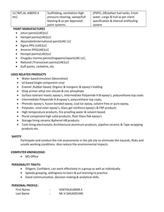 12,TMT,AL JABER3 4
etc)
Scaffolding, ventilation High
pressure cleaning, sweep/full
blasting & as per Approved
paint systems.
(PSPC) ,DB,ballast fuel tanks, Fresh
water ,cargo & hull as per client
specification & interval antifouling
system
PAINT MANUFACTURES
• Jotun paints(UAE)LLC
• Hempel paints(UAE)LLC
• Akzonobel(international paint)UAE LLC
• Sigma PPG (UAE)LLC
• Ameron PPG(UAE)LLC
• Hempel paints(UAE)LLC
• Chugoku marine paints(Singapore/Japan)UAE LLC,
• National /Transocean paints(UAE)LLC
• Gulf paints, carboline, etc.
USED RELATED PRODUCTS
• Water based emulsion (decorative)
• oil based Single component vinyl
• Enamel ,Rubber based, Organic & inorganic & epoxy’s holding
• Shop primer ethyl zinc silicate & zinc phosphate
• Surface tolerant mastic epoxy’s, Intermediate Polyamide H.B epoxy’s, polyurethane top coats
• Intermediate Polyamide H.B epoxy’s, polyurethane top coats,
• Phenolic epoxy’s, fusion bonded epoxy, coal tar epoxy, solvent free or pure epoxy,
• Polyester, vinyl ester epoxy’s, Glass gel reinforce epoxy’s & FRP products
• High temperature products, fire proofing water & solvent based
• Plural component high solid products, floor Glass flak epoxy’s
• Storage lining ceramic &phenol HB products
• Tank lining electrostatic Architectural aluminum products, pipeline ceramic & Tape wrapping
products etc.
SAFETY
Participate and conduct the risk assessments in the job site to eliminate the hazards, Risks and
unsafe working conditions. Also reduce the environmental impacts.
COMPUTER KNOWLEDGE:
• MS-Office
PERSONALITY TRAITS:
• Diligent, Confident, can work effectively in a group as well as individually.
• Speedy grasping, willingness to learn & put learning to practice.
• Good communicative, decision making & analytical skills.
PERSONAL PROFILE:
First Name : SENTHILKUMAR.S
Last Name : Mr.V.SAGADEVAN
 