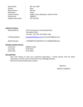 Date of Birth : 06th
June 1983
Gender : Male
Marital Status : Married
Nationality : Indian
Linguistic ability : English, Tamil, Malayalam, Arabic & Hindi
Passport No : J3600127
Passport Expiry Date : 18th
Oct 2021
CONTACT DETAILS:
Mailing Address : 2/35, Kannapiran St, Poolambadi (Post)
Perambalur (Dist)
Pin code – 621 110, Tamil Nadu, India.
E-Mailing Address : sahasenthil@yahoo.co.in & sesusenthil@gmail.com
Mobile Number : +97466859725 (QATAR) & +91- 9500486418(India)
DRIVING LICENSE DETAILS:
License No : 2098372 (UAE),
Issue Date : 22.01.2013,
Expiry Date : 21.01.2023.
DECLARATION:
Here with hoping to serve your esteemed organization, I hereby declare that the above
information is true & correct to the best of my knowledge & beliefs.
Reference will be provided upon request.
Signature
(SENTHIL KUMAR.S)
 