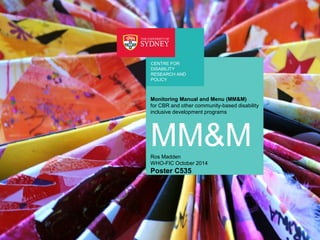 CENTRE FOR 
DISABILITY 
RESEARCH AND 
POLICY 
Monitoring Manual and Menu (MM&M) 
for CBR and other community-based disability 
inclusive development programs 
MM&M 
Ros Madden 
WHO-FIC October 2014 
Poster C535 
Title page using same image and text 
as document cover page 
 