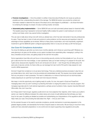 • Forensic investigations — Once the problem is veriﬁed, it becomes about ﬁnding the root cause as quickly as
possible and then understanding the extent of the damage. The SIEM/LM solution can provide the context and
information needed to determine the nature of the attack and to what degree it’s proliferated — all critical information
to containing the damage of a breach. It’s about working smarter, not harder.
• Automated policy implementation — Some SIEM/LM tools can build automated policies based on observed trafﬁc.
This baseline (assuming it represents normal and healthy trafﬁc) enables the system to start looking for not normal
activity much faster, which may warrant further investigation.
This use case is really about doing more with what you already have, which has been demanded of security professionals
for years. There has been no lack of tools and products to solve problems, but the resources and expertise to take full
advantage of those capabilities can be elusive. Without a heavy dose of automation, and most importantly a signiﬁcant
investment to get the SIEM/LM system conﬁgured appropriately, there is no way we can keep up with the bad guys.
Use Case #3: Compliance Automation
You know the feeling you get when you look at your monthly calendar, and it shows an upcoming audit? Whatever you
were planning to do goes out the window, as you spend countless hours assembling data, massaging it, putting it into
fancy checklists and pie charts, and getting ready for the visit from the auditor.
Some organizations have folks who just focus on documenting security controls, but that probably isn’t you. So you’ve
got to take time from the more strategic, or even operational, tasks you’ve been working on to prepare for the audit. And
it gets worse, because every regulation has its own vernacular and rule set — even though they are talking about the
same sets of security controls. So there is little you can leverage from last month’s PCI audit to help prepare for next
month’s HIPAA assessment.
And don’t forget that compliance is not just about technology. There are underlying business processes in play that can
put private data at risk, which have to be documented and substantiated as well. This requires more domain expertise
than any one person or team possesses. The need to collaborate on a mixture of technical and non-technical tasks
makes preparing for an audit that much harder and more resource intensive.
Also keep in mind the opportunity cost of getting ready for audits. For one, time spent in Excel and PowerPoint
massaging data is time you aren’t working on protecting information or singing the praises of your security program. And
managing huge data sets for multi-national organizations, perhaps across hundreds of sites, requires ninja-level Microsoft
Ofﬁce skills. Drat, don’t have that.
As if things weren’t hard enough, regulatory audits tend to be more subjective than objective, which means your auditor’s
opinion can make the difference between the rubber stamp and a book of audit deﬁciencies that will keep your team
busy for two years. So getting as detailed as possible and substantiating your interpretations of the regulations with data
helps make your case. And providing that data takes time. Right — time you don’t have.
So this scenario focuses on the need to automate compliance, provide mechanisms to automate preparation to the
greatest degree possible, and standardize the formats of reports based on what works. We are trying to move from many
audits and many redundant preparations, to one control and one report supporting many regulations and audits.
Understanding and Selecting SIEM/Log Management
 
 10
 
