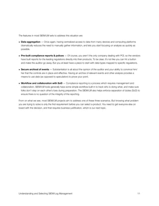 The features in most SIEM/LM sets to address this situation are:
• Data aggregation — Once again, having centralized access to data from many devices and computing platforms
dramatically reduces the need to manually gather information, and lets you start focusing on analysis as quickly as
possible.
• Pre-built compliance reports & polices — Of course, you aren’t the only company dealing with PCI, so the vendors
have built reports for the leading regulations directly into their products. To be clear, it’s not like you can hit a button
and make the auditor go away. But you at least have a place to start with data types mapped to speciﬁc regulations.
• Secure archival of events — Substantiation is all about the opinion of the auditor and your ability to convince him/
her that the controls are in place and effective. Having an archive of relevant events and other analysis provides a
means to use data (as opposed to speculation) to prove your point.
• Workﬂow and collaboration with SoD — Compliance reporting is a process which requires management and
collaboration. SIEM/LM tools generally have some simple workﬂow built in to track who is doing what, and make sure
folks don’t step on each other’s toes during preparation. The SIEM/LM also helps enforce separation of duties (SoD) to
ensure there is no question of the integrity of the reporting.
From on what we see, most SIEM/LM projects aim to address one of these three scenarios. But knowing what problem
you are trying to solve is only the ﬁrst requirement before you can select a product. You need to get everyone else on
board with the decision, and that requires business justiﬁcation, which is our next topic.
Understanding and Selecting SIEM/Log Management
 
 11
 