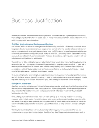 Business Justification
We have discussed the use cases that are driving organizations to consider SIEM and Log Management products, but
those don’t get projects funded. Next we need to focus on making the business case for the project and examine how to
justify the investment in bean counter lingo.
End User Motivations and Business Justiﬁcation
Securosis has done a lot of work on isolating the motivation for security investments. Unfortunately our research shows
budgets are allocated to visceral security issues people can see and feel, rather than based on critical consideration of
risks to the organization. In other words, it’s much harder to get the CEO to sign off on a six-ﬁgure investment when you
can’t directly demonstrate a corresponding drop in proﬁt or an asset loss. Complicating matters is the fact that in many
cases, such as credit card theft, someone else suffers the losses. So compliance and/or regulation is really the only way
to justify investment to address the quiet threats.
The good news for SIEM and Log Management is that the technology is really about improving efﬁciency by enhancing
our ability to deal with the mushrooming quantities of data generated by network and security devices. Or being able to
detect an attack designed to elude a ﬁrewall or IPS. Or even making reporting and documentation (for compliance
purposes) more efﬁcient. You can build a model to show improved efﬁciency, so of all security technologies — you’d
ﬁgure SIEM/Log Management is relatively straightforward to justify.
Of course, putting together a compelling business justiﬁcation does not always result in a funded project. When money
gets tight (and when is money not tight?) sometimes it’s easier to ﬂog employees to work harder, as opposed to throwing
high-dollar technology at the problem. Automation is good, but quantifying the real beneﬁts can be challenging.
Going Back to the Well
Our efforts are hamstrung by a decade of mismatched expectations regarding security spending. Our ﬁnance teams have
seen it all, and in many cases haven’t seen the tangible value of the security technology. So they are justiﬁably skeptical
about yet another ROI model showing a two week payback on a multi-million dollar investment. Okay, that’s a bit
facetious, but only a little.
When justifying any investment we need to make sure not to get hung up on measuring what can’t be accurately
measured, which inevitably causes the model to collapse under its own cumbersome and unrealistic assumptions. We
also need to move beyond purely qualitative reasoning, which produces hard to defend results. Remember that security
is an investment that produces neither revenue nor fully quantiﬁable results, so trying to model it precisely is asking for
failure.
Ultimately, having both bought and sold security technologies for many years, we have concluded that end user
motivations can be broken down into two buckets: Save Money and Make Money. Any business justiﬁcation needs to
Understanding and Selecting SIEM/Log Management
 
 12
 
