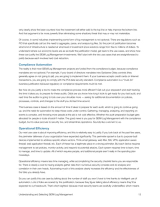 very clearly show the bean counters how the investment will either add to the top line or help improve the bottom line.
And that argument is far more powerful than eliminating some shadowy threat that may or may not materialize.
Of course, in some industries implementing some form of log management is not optional. There are regulations such as
PCI that speciﬁcally call out the need to aggregate, parse, and analyze log ﬁles. So the point of justiﬁcation becomes
what kind of infrastructure is needed at what level of investment since solutions range from free to millions of dollars. To
understand where our economic levers are as we build the justiﬁcation model, get back to the use cases, and show how
these can justify the SIEM/Log Management investments. We’ll start with the two use cases that are straightforward to
justify because each involves hard cost reduction.
Compliance Automation
The reality is that most SIEM/Log Management projects are funded from the compliance budget, because compliance
mandates are not optional. For example, if your board of directors mandates new Sarbanes-Oxley controls (they
generally agree on not going to jail), you are going to implement them. If your business accepts credit cards on Internet
transactions, you are going to comply with the PCI data security standard. Compliance automation is a “must do”
business justiﬁcation because regulatory or compliance requirements must be met.
But how do you justify a tool to make the compliance process more efﬁcient? Get out your stopwatch and start tracking
the time it takes you to prepare for these audits. Odds are you know how long it took to get ready for your last audit, and
next time the auditor is going to look over your shoulder more — asking for additional documentation on policies,
processes, controls, and changes to the stuff you did last time around.
This business case is based on the amount of time it takes to prepare for each audit, which is going to continue going
up, and the need for automation to keep those costs under control. Gathering, managing, analyzing, and reporting on
events is complex, and throwing more people at the job is not cost effective. Whether the audit preparation budget gets
allocated for people or tools shouldn’t matter. The good news is you pay for SIEM/Log Management with the compliance
budget, but its value accrues to security too, and streamlines operations. Sounds like a win/win to us.
Operational Efﬁciency
Our next use case is about improving efﬁciency, and this is relatively easy to justify. If you look back at the past few years,
the perimeter defenses of your organization have expanded signiﬁcantly. This perimeter sprawl is due to purpose-built
devices implemented to address speciﬁc attack vectors. Think email gateway, web ﬁlter, SSL VPN, application aware
ﬁrewall, web application ﬁrewall, etc. Each of these has a legitimate place in a strong perimeter. But each device requires
management to set policies, monitor activity, and respond to potential attacks. Each system requires time to learn, time
to manage, and time to update. All of which requires people, and additional people aren’t really in the spending plan
nowadays.
Operational efﬁciency means less time managing, while accomplishing the security checklist items you are responsible
for. There is clearly a cost to having analysts gather data from numerous security consoles and do analysis and
correlation in their own heads. Automating much of this analysis clearly increases the efﬁciency and the effectiveness of
the folks you already have.
So you can justify this use case by talking about the number of staff you won’t have to hire thanks to intelligent use of
automation. Lots of folks are scared by this justiﬁcation, because they ﬁgure talking about efﬁciency means they’ll be
expected to cut headcount. That’s short-sighted, because most security teams are woefully understaffed, which means
Understanding and Selecting SIEM/Log Management
 
 13
 