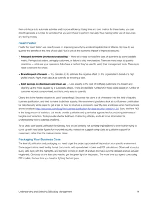 their only hope is to automate activities and improve efﬁciency. Using time and cost metrics for these tasks, you can
directly generate a number for activities that you won’t have to perform manually, thus making better use of resources
and saving money.
React Faster
Finally, the ‘react faster’ use case focuses on improving security by accelerating detection of attacks. So how do we
quantify the beneﬁts of this kind of use case? Let’s look at the economic impact of improved security:
• Reduced downtime (increased availability) — Here we’d need to model the cost of downtime by some credible
metric. Perhaps lost orders, unhappy customers, or failure to ship merchandise. There are many ways to quantify
downtime — odds are your operations folks have a method they’ve used to justify their management tools. There is no
need to reinvent the wheel.
• Brand impact of breach — You can also try to estimate the negative effect on the organization’s brand of a high
proﬁle breach. Right, that’s about as scientiﬁc as throwing a dart.
• Cost savings on disclosure and clean-up — Less squishy is the cost of notifying customers of a breach and
cleaning up the mess caused by a successful attack. There are standard numbers for these costs based on number of
customer records compromised, so this is pretty easy to quantify.
Clearly this is the hardest situation to justify compellingly. Securosis has done a lot of research into this kind of squishy
business justiﬁcation, and tried to make it a bit less squishy. We recommend you take a look at our Business Justiﬁcation
for Data Security white paper to get a feel for how to structure a process to quantify risks and losses when hard numbers
are not available (http://securosis.com/blog/the-business-justiﬁcation-for-data-security--version-1.0/). Sure, we think ROI
is the ﬂying unicorn of statistics, but we do provide qualitative and quantitative approaches for producing estimates of
tangible cost reduction. Tools provide a better likelihood of detecting attacks, and a lot more information for
understanding how to address problems.
To be clear, cost-based justiﬁcation is not easy. And we are certainly not advising organizations to even bother trying to
come up with hard dollar ﬁgures for improved security; instead we suggest using costs as qualitative support for
investment, rather than the main economic driver.
Packaging Your Business Case
The level of justiﬁcation and packaging you need to get the project approved will depend on your speciﬁc environment.
Some organizations need terribly formal documents, with spreadsheet models and ROI calculations. Others will accept a
quick slide deck with the highlights, and pointers to more in-depth of analysis (to make sure the detailed analysis actually
happened). Obviously do the least you need to get the green light for the project. The more time you spend concocting
ROI models, the less time you have for ﬁghting the bad guys.
Understanding and Selecting SIEM/Log Management
 
 14
 