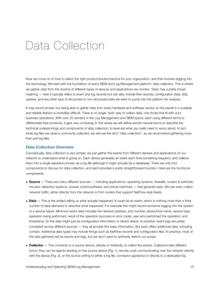 Data Collection
Now we move on to how to select the right product/solution/service for your organization, and that involves digging into
the technology. We start with the foundation of every SIEM and Log Management platform: data collection. This is where
we gather data from the dozens of different types of devices and applications we monitor. ‘Data’ has a pretty broad
meaning — here it typically refers to event and log records but can also include ﬂow records, conﬁguration data, SQL
queries, and any other type of structured or non-structured data we want to pump into the platform for analysis.
It may sound simple, but being able to gather data from every hardware and software vendor on the planet in a scalable
and reliable fashion is incredibly difﬁcult. There is no single ‘best’ way to collect data, only those that ﬁt with your
business operations. With over 20 vendors in the Log Management and SIEM space, each using different terms to
differentiate their products, it gets very confusing. In this series we will deﬁne vendor-neutral terms to describe the
technical underpinnings and components of data collection, to level-set what you really need to worry about. In fact,
while log ﬁles are what is commonly collected, we will use the term “data collection”, as we recommend gathering more
than just log ﬁles.
Data Collection Overview
Conceptually, data collection is very simple: we just gather the events from different devices and applications on our
network to understand what is going on. Each device generates an event each time something happens, and collects
them into a single repository known as a log ﬁle (although it might actually be a database). There are only four
components to discuss for data collection, and each provides a pretty straightforward function. Here are the functional
components:
• Source — There are many different sources — including applications, operating systems, ﬁrewalls, routers & switches,
intrusion detection systems, access control software, and virtual machines — that generate data. We can even collect
network trafﬁc, either directly from the network or from routers that support NetFlow-style feeds.
• Data — This is the artifact telling us what actually happened. It could be an event, which is nothing more than a ﬁnite
number of data elements to describe what happened. For example this might record someone logging into the system
or a service failure. Minimum event data includes the network address, port number, device/host name, service type,
operation being performed, result of the operation (success or error code), user who performed the operation, and
timestamp. Or the data might just be conﬁguration information or device status. In practice, event logs are pretty
consistent across different sources — they all provide this basic information. But each offers additional data, including
context. Additional data types may include things such as NetFlow records and conﬁguration ﬁles. In practice, most of
the data gathered will be events and logs, but we don’t want to arbitrarily restrict our scope.
• Collector — This connects to a source device, directly or indirectly, to collect the events. Collectors take different
forms: they can be agents residing on the source device (Fig. 1), remote code communicating over the network directly
with the device (Fig. 2), or the source writing to either a log ﬁle, connector appliance or directly to a dedicated log
Understanding and Selecting SIEM/Log Management
 
 15
 