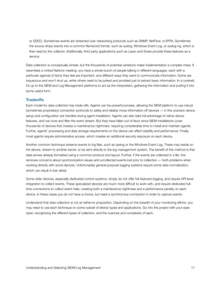 or SDEE). Sometimes events are streamed over networking protocols such as SNMP, NetFlow, or IPFIX. Sometimes
the source drops events into a common ﬁle/record format, such as syslog, Windows Event Log, or syslog-ng, which is
then read by the collector. Additionally, third party applications such as Lasso and Snare provide these features as a
service.
Data collection is conceptually simple, but the thousands of potential variations make implementation a complex mess. It
resembles a United Nations meeting: you have a whole bunch of people talking in different languages, each with a
particular agenda of items they feel are important, and different ways they want to communicate information. Some are
loquacious and won’t shut up, while others need to be poked and prodded just to extract basic information. In a nutshell,
it’s up to the SIEM and Log Management platforms to act as the interpreters, gathering the information and putting it into
some useful form.
Tradeoffs
Each model for data collection has trade-offs. Agents can be powerful proxies, allowing the SIEM platform to use robust
(sometimes proprietary) connection protocols to safely and reliably move information off devices — in this scenario device
setup and conﬁguration are handled during agent installation. Agents can also take full advantage of native device
features, and can tune and ﬁlter the event stream. But they have fallen out of favor since SIEM installations cover
thousands of devices that creates a maintenance nightmare, requiring considerable time to install and maintain agents.
Further, agents’ processing and data storage requirements on the device can affect stability and performance. Finally,
most agents require administrative access, which creates an additional security exposure on each device.
Another common technique streams events to log ﬁles, such as syslog or the Windows Event Log. These may reside on
the device, stream to another server, or be sent directly to the log management system. The beneﬁt of this method is that
data arrives already formatted using a common protocol and layout. Further, if the events are collected in a ﬁle, this
removes concerns about synchronization issues and uncollected events lost prior to collection — both problems when
working directly with some devices. Unfortunately general-purpose logging systems require some data normalization,
which can result in lost detail.
Some older devices, especially dedicated control systems, simply do not offer full-featured logging, and require API-level
integration to collect events. These specialized devices are much more difﬁcult to work with, and require dedicated full-
time connections to collect event trails, creating both a maintenance nightmare and a performance penalty on each
device. In these cases you do not have a choice, but need a synchronous connection in order to capture events.
Understand that data collection is not an either/or proposition. Depending on the breadth of your monitoring efforts, you
may need to use each technique on some subset of device types and applications. Go into the project with your eyes
open, recognizing the different types of collection, and the nuances and complexity of each.
Understanding and Selecting SIEM/Log Management
 
 17
 
