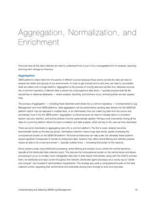 Aggregation, Normalization, and
Enrichment
Once we have all this data collected we need to understand how to put it into a manageable form for analysis, reporting,
and long-term storage for forensics.
Aggregation
SIEM platforms collect data from thousands of different sources because these events provide the data we need to
analyze the health and security of our environments. In order to get a broad end-to-end view, we need to consolidate
what we collect onto a single platform. Aggregation is the process of moving data and log ﬁles from disparate sources
into a common repository. Collected data is placed into a homogenous data store — typically purpose-built ﬂat ﬁle
repositories or relational databases — where analysis, reporting, and forensics occur; archival policies are also applied
here.
The process of aggregation — compiling these dissimilar event feeds into a common repository — is fundamental to Log
Management and most SIEM platforms. Data aggregation can be performed by sending data directly into the SIEM/LM
platform (which may be deployed in multiple tiers), or an intermediary host can collect log data from the source and
periodically move it into the SIEM system. Aggregation is critical because we need to manage data in a consistent
fashion: security, retention, and archive policies must be systematically applied. Perhaps most importantly, having all the
data on a common platform allows for event correlation and data analysis, which are key to the uses we have described.
There are some downsides to aggregating data onto a common platform. The ﬁrst is scale: analysis becomes
exponentially harder as the data set grows. Centralized collection means huge data stores, greatly increasing the
computational burden on the SIEM/LM platform. Technical architectures can help scale, but ultimately these systems
require signiﬁcant horsepower to handle an enterprise’s data. Systems that utilize central ﬁltering and retention policies
require all data to be moved and stored — typically multiple times — increasing the burden on the network.
Some systems scale using distributed processing, where ﬁltering and analysis occur outside the central repository,
typically at the distributed data collection point. This reduces the computational burden on the central server and allows
processing to occur on smaller, more manageable data sets. It does require that policies, along with the code to process
them, be distributed and kept current throughout the network. Distributed agent processes are a handy way to “divide
and conquer”, but increase IT administration requirements. This strategy also adds a computational burden to the data
collection points, degrading their performance and potentially slowing them enough to drop incoming data.
Understanding and Selecting SIEM/Log Management
 
 18
 