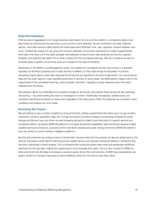 Data Normalization
If the process of aggregation is to merge dissimilar event feeds into one common platform, normalization takes it one
step further by reducing the records down to just common event attributes. As we mentioned in the data collection
section, most data sources collect exactly the same base event attributes: time, user, operation, network address, and
so on. Facilities like syslog not only group the common attributes, but provide mechanisms to collect supplementary
information that does not ﬁt the basic template. Normalization is where known data attributes are fed into a generic
template, and anything that doesn’t ﬁt is simply omitted from the normalized event log. After all, to analyze we want to
compare apple to apples, so we throw away any oranges for the sake of simplicity.
Depending on the SIEM or Log Management vendor, the original non-normalized records may be kept in a separate
repository for forensics purposes prior to later archival or deletion, or they might simply be discarded. In practice,
discarding original data is a bad idea, because the full records are required for any kind of legal action. So most products
keep the raw event logs for a user-speciﬁed period prior to archival. In some cases, the SIEM platform keeps a link to the
original event in the normalized event log, which provides ‘drill-down’ capability to easily reference extra information
collected from the device.
Normalization allows for predicable and consistent storage for all records, and indexes these records for fast searching
and sorting — key when battling the clock to investigate an incident. Additionally normalization enables basic and
consistent reporting and analysis on every event regardless of the data source. When the attributes are consistent, event
correlation and analysis are much easier.
Enriching the Future
We are starting to see a number of platforms doing enrichment, adding supplemental information (such as geo-location,
transaction numbers, application data, etc.) to logs and events to enhance analysis and reporting. Enabled by cheap
storage and Moore’s Law, and driven by ever-increasing demand to collect more information to support security and
compliance efforts, we expect SIEM/LM platforms to increase enrichment capabilities. Data enrichment requires a highly
scalable technical architecture, purpose-built for multi-factor analysis and scale, making tomorrow’s SIEM/LM platforms
look very similar to current business intelligence platforms.
But that just scratches the surface in terms of enrichment, because data from the analysis can also be added back to the
records. Examples include identity matching across multiple services and devices, behavioral detection, transaction IDs,
and even rudimentary content analysis. This is somewhat like having the system take notes and extrapolate additional
meaning from the raw data, making the original record more complete and useful. This is a new concept for SIEM, so
what enrichment will ultimately encompass is anyone’s guess. But as the core functions of SIEM have standardized, we
expect vendors to introduce new ways to derive additional value from the seas of data they collect.
Understanding and Selecting SIEM/Log Management
 
 19
 