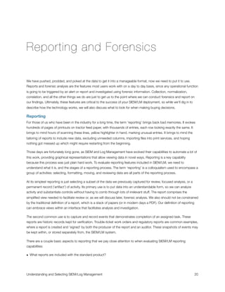 Reporting and Forensics
We have pushed, prodded, and poked at the data to get it into a manageable format, now we need to put it to use.
Reports and forensic analysis are the features most users work with on a day to day basis, since any operational function
is going to be triggered by an alert or report and investigated using forensic information. Collection, normalization,
correlation, and all the other things we do are just to get us to the point where we can conduct forensics and report on
our ﬁndings. Ultimately, these features are critical to the success of your SIEM/LM deployment, so while we’ll dig in to
describe how the technology works, we will also discuss what to look for when making buying decisions.
Reporting
For those of us who have been in the industry for a long time, the term ‘reporting’ brings back bad memories. It evokes
hundreds of pages of printouts on tractor feed paper, with thousands of entries, each row looking exactly the same. It
brings to mind hours of scanning these lines, yellow highlighter in hand, marking unusual entries. It brings to mind the
tailoring of reports to include new data, excluding unneeded columns, importing ﬁles into print services, and hoping
nothing got messed up which might require restarting from the beginning.
Those days are fortunately long gone, as SIEM and Log Management have evolved their capabilities to automate a lot of
this work, providing graphical representations that allow viewing data in novel ways. Reporting is a key capability
because this process was just plain hard work. To evaluate reporting features included in SIEM/LM, we need to
understand what it is, and the stages of a reporting process. The term ‘reporting’ is a colloquialism used to encompass a
group of activities: selecting, formatting, moving, and reviewing data are all parts of the reporting process.
At its simplest reporting is just selecting a subset of the data we previously captured for review, focused analysis, or a
permanent record (‘artifact’) of activity. Its primary use is to put data into an understandable form, so we can analyze
activity and substantiate controls without having to comb through lots of irrelevant stuff. The report comprises the
simpliﬁed view needed to facilitate review or, as we will discuss later, forensic analysis. We also should not be constrained
by the traditional deﬁnition of a report, which is a stack of papers (or in modern days a PDF). Our deﬁnition of reporting
can embrace views within an interface that facilitates analysis and investigation.
The second common use is to capture and record events that demonstrates completion of an assigned task. These
reports are historic records kept for veriﬁcation. Trouble-ticket work orders and regulatory reports are common examples,
where a report is created and ‘signed’ by both the producer of the report and an auditor. These snapshots of events may
be kept within, or stored separately from, the SIEM/LM system.
There are a couple basic aspects to reporting that we pay close attention to when evaluating SIEM/LM reporting
capabilities:
• What reports are included with the standard product?
Understanding and Selecting SIEM/Log Management
 
 20
 