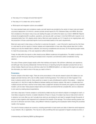 • How easy is it to manage and automate reports?
• How easy is it to create new, ad-hoc reports?
• What export and integration options are available?
For many standard tasks and compliance needs, pre-built reports are provided by the vendor to lower costs and speed
up product deployment. At minimum, vendors provide canned reports for PCI, Sarbanes-Oxley, and HIPAA. We know
that compliance is the reason many of you are reading this paper, and will be the reason you invest in SIEM/LM. Reports
embody the tangible beneﬁt to auditors, operations, and security staff. Just keep in mind that 2000 built-in reports is not
necessarily better than 100, despite vendor claims. Most end users typically use 10-15 reports on an ongoing basis, and
the production of those customized reports must be automated based on the user’s requirements.
Most end users want to feel unique, so they like to customize the reports — even if the built-in reports are ﬁne. But there
is a real need for ad-hoc reports in forensic analysis and implementation of new rules. Most policies take time to reﬁne,
making sure only the needed data is collected, and ensuring completeness and accuracy. So the reporting engine needs
to make this process easy, or the user experience suffers dramatically.
Finally, the data within the reports is often shared across different audiences and applications. The ability to export raw
data for use with third-party reporting and analysis tools is important, and demands careful consideration during
selection.
The value of these systems largely resides within their interface and reports. We call them collectively user experience,
and although many security professionals minimize the focus on reporting during the evaluation process that can be a
critical mistake. Reports are how you will show value from the SIEM/LM platform, so make sure the engine can support
the information you need to show in the way you need to show it.
Forensics
Forensic analysis is like black magic. There are some provocateurs in the security research space who believe you can
largely automate forensics with a set of craftily created monitoring policies. From where we sit, that’s hogwash. If we
knew in advance what to look for, there would be no reason to wait until afterward to perform the analysis — instead we
would alert on it. And this is really the difference between alerting and forensic analysis. We need to correlate data from
multiple sources and have a real live human being make a judgement call about the severity and urgency of any potential
incident. Let’s be clear: these pseudo-analyst claims and vendor promotional ﬂuff are complete BS, and do a disservice
to end users by creating absurd expectations.
Let’s take a step back. Forensic analysis is conducted by skilled security and network analysts to investigate an event, or
more likely a sequence of events, to isolate indications of fraud or misuse. An analyst may have an idea what to look for
in advance, but more often you don’t actually know what you are looking for and need to navigate through thousands of
events to piece together what happened and understand the breadth of the damage. This involves rewriting queries over
and over to drill down and look at data, using different methods of graphing and visualization before ﬁnding the proverbial
needle in the haystack.
The uses for forensic analysis are numerous, including examination of past events and data to determine what happened
in your network, OS, or application. This may be to verify something that was supposed to happen actually occurred, or
Understanding and Selecting SIEM/Log Management
 
 21
 