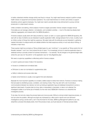 to better understand whether strange activity was fraud or misuse. You might need forensic analysis to perform simple
health checks on equipment and business operations. You could need forensics to monitor user activity to support
disciplinary actions against employees. You might even need to provide data to law enforcement to pursue criminal
prosecution in a data breach scenario.
Unlike correlation and alerting, where analysis of events is largely automated, forensic analysis is largely manual.
Fortunately we can leverage collection, normalization, and correlation activities — much of the data has already been
collected, aggregated, and indexed within the SIEM/LM platform.
A forensic analysis usually starts with data provided by a report, an alert, or a query against the SIEM/LM repository. We
start with an idea of whether we are interested in speciﬁc application trafﬁc, strange behavior from a host, or pretty much
an inﬁnite number of things that might be suspicious. We select data with the attributes we are interested in, gathering
needed information to analyze events and validate whether the initial suspicious activity is much ado about nothing, or
indicates a major issue.
These queries might be as simple as “Show all failed logins for user ‘mrothman’”, or as speciﬁc as “Show events from all
ﬁrewalls, between 1 and 4 am, that involved this list of users.” It is increasingly common to examine application-layer or
database activity to provide context for business transactions — for example, “list all changes to the general ledger table
where the user was not ‘GA_Admin’ or the application was not ‘GA_Registered_App’.
We need a couple key capabilities to effectively perform forensic analysis:
• Custom queries and views of data in the repository
• Access to correlated and normalized data
• Drill-down to view non-normalized or supplementary data
• Ability to reference and access older data
• Speed, since forensics is usually a race against time (and attackers)
Basically the most important capability is to enable a skilled analyst to follow their instincts. Forensics is all about making
their job easier by facilitating access, correlation, and viewing of data. They may start with a set of anomalous
communications between two devices, but end up looking at application logs and database transactions to prove a
signiﬁcant data breach. If queries take too long, data is manipulated or discarded, or data is not collected, the
investigator’s ability to do his/her job is hindered. So the main role of SIEM/LM in forensics is to streamline the
investigative process.
To be clear, the tool only makes the process faster and more accurate. Without a strong incident response process, no
tool can solve the problem. Although we all get very impressed by a zillion built-in reports and cool drill-down
investigations during a vendor demo, don’t miss the forest for the trees. SIEM/Log Management platforms can only
streamline a process that already exists. And if the process is bad, you’ll just execute on that bad process faster.
Understanding and Selecting SIEM/Log Management
 
 22
 
