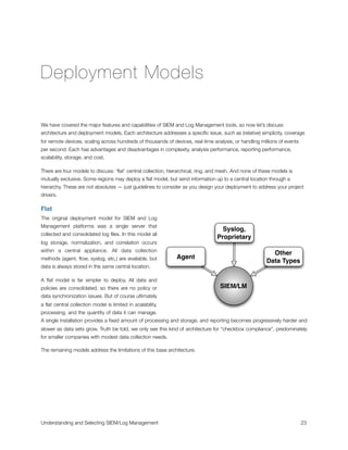 Deployment Models
We have covered the major features and capabilities of SIEM and Log Management tools, so now let’s discuss
architecture and deployment models. Each architecture addresses a speciﬁc issue, such as (relative) simplicity, coverage
for remote devices, scaling across hundreds of thousands of devices, real-time analysis, or handling millions of events
per second. Each has advantages and disadvantages in complexity, analysis performance, reporting performance,
scalability, storage, and cost.
There are four models to discuss: ‘ﬂat’ central collection, hierarchical, ring, and mesh. And none of these models is
mutually exclusive. Some regions may deploy a ﬂat model, but send information up to a central location through a
hierarchy. These are not absolutes — just guidelines to consider as you design your deployment to address your project
drivers.
Flat
The original deployment model for SIEM and Log
Management platforms was a single server that
collected and consolidated log ﬁles. In this model all
log storage, normalization, and correlation occurs
within a central appliance. All data collection
methods (agent, ﬂow, syslog, etc.) are available, but
data is always stored in the same central location.
A ﬂat model is far simpler to deploy. All data and
policies are consolidated, so there are no policy or
data synchronization issues. But of course ultimately
a ﬂat central collection model is limited in scalability,
processing, and the quantity of data it can manage.
A single installation provides a ﬁxed amount of processing and storage, and reporting becomes progressively harder and
slower as data sets grow. Truth be told, we only see this kind of architecture for “checkbox compliance”, predominately
for smaller companies with modest data collection needs.
The remaining models address the limitations of this base architecture.
Agent
Syslog,
Proprietary
Other
Data Types
SIEM/LM
Understanding and Selecting SIEM/Log Management
 
 23
 