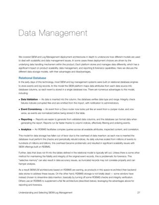 Data Management
We covered SIEM and Log Management deployment architectures in depth to underscore how different models are used
to deal with scalability and data management issues. In some cases these deployment choices are driven by the
underlying data handling mechanism within the product. Each platform stores and manages data differently, which has a
signiﬁcant impact on product scalability, data management, and reporting & forensics capabilities. Here we discuss the
different data storage models, with their advantages and disadvantages.
Relational Database
In the early days of this technology, most SIEM and log management systems were built on relational database engines
to store events and log records. In this model the SIEM platform maps data attributes from each data source into
database columns, so each event is stored in a single database row. There are numerous advantages to this model,
including:
• Data Validation — As data is inserted into the column, the database veriﬁes data type and range. Integrity check
failures indicate corrupted ﬁles and are omitted from the import, with notiﬁcation to administrators.
• Event Consistency — An event from a Cisco router now looks just like an event from a Juniper router, and vice-
versa, as events are normalized before being stored in the table.
• Reporting — Reports are easier to generate from validated data columns, and the database can format data when
generating the report. Reports run far faster thanks to column indices, effectively ﬁltering and ordering events.
• Analytics — An RDBMS facilitates complex queries across all available attributes, inspected content, and correlation.
This model for data storage has fallen out of favor due to the overhead of data insertion: as each row is inserted the
database must perform the checks and periodically rebuild indices. As daily volumes scaled from millions of events to
hundreds of millions and billions, this overhead became problematic and resulted in signiﬁcant scalability issues with
SIEM offerings built on RDBMS.
Further, data that does not ﬁt into the tables deﬁned in the relational model is typically left out. Unless there is some other
method for maintaining the ﬁdelity and integrity of the original event records, this is problematic for forensics. This
“selective memory” can also result in data accuracy issues, as truncated records may not correlate properly and can
hamper analysis.
As a result SIEM/LM architectures based on RDBMS are waning, as products in this space re-architect their backend
data stores to address these issues. On the other hand, RDBMS storage is not totally dead — some vendors have
instead chosen to streamline data insertion, basically by turning off some RDBMS checks and integrity veriﬁcation.
Others use an RDBMS to supplement a ﬂat ﬁle architecture (described below), leveraging the advantages above for
reporting and forensics.
Understanding and Selecting SIEM/Log Management
 
 27
 