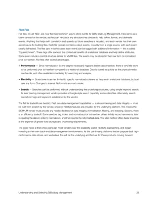 Flat File
Flat ﬁles, or just ‘ﬁles’, are now the most common way to store events for SIEM and Log Management. Files serve as a
blank canvas for the vendor; as they can introduce any structure they choose to help deﬁne, format, and delineate
events. Anything that helps with correlation and speeds up future searches is included, and each vendor has their own
secret sauce for building ﬁles. Each ﬁle typically contains a day’s events, possibly from a single source, with each event
clearly delineated. The ﬁles (and in some cases each event) can be tagged with additional information — this is called
“log enrichment”. These tags offer some of the contextual beneﬁts of a relational database and help deﬁne attributes.
Some even include a control structure similar to VSAM ﬁles. The events may be stored in their raw form or normalized
prior to insertion. Flat ﬁles offer several advantages.
• Performance — Since normalization (to the degree necessary) happens before data insertion, there is very little work
to be performed prior to insertion compared to a relational database. Data is stored as quickly as the physical media
can handle, and often available immediately for searching and analysis.
• Flexibility — Stored events are not limited to speciﬁc normalized columns as they are in a relational database, but can
take any form. Changes to internal ﬁle formats are much easier.
• Search — Searches can be performed without understanding the underlying structures, using simple keyword search.
At least one log management vendor provides a Google-style search capability across data ﬁles. Alternately, search
can rely on tags and keywords established by the vendor.
The ﬂat ﬁle tradeoffs are twofold. First, any data management capabilities — such as indexing and data integrity — must
be built from scratch by the vendor, since no RDBMS features are provided by the underlying platform. This means the
SIEM/LM vendor must provide any needed facilities for data integrity, normalization, ﬁltering, and indexing. Second, there
is an efﬁciency tradeoff. Some vendors tag, index, and normalize prior to insertion; others initially record raw events, later
re-reading the data in order to normalize it, and then rewrite the reformatted data. The later method offers faster insertion
at the expense of greater total storage and processing requirements.
The good news is that a few years ago most vendors saw the scalability wall of RDBMS approaching, and began
investing in their own back-end data management environments. At this point many platforms feature purpose-built high-
performance data stores, and we believe this will be the underlying architecture for these products moving forward.
Understanding and Selecting SIEM/Log Management
 
 28
 