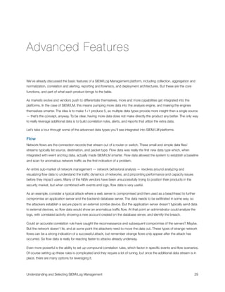 Advanced Features
We’ve already discussed the basic features of a SIEM/Log Management platform, including collection, aggregation and
normalization, correlation and alerting, reporting and forensics, and deployment architectures. But these are the core
functions, and part of what each product brings to the table.
As markets evolve and vendors push to differentiate themselves, more and more capabilities get integrated into the
platforms. In the case of SIEM/LM, this means pumping more data into the analysis engine, and making the engines
themselves smarter. The idea is to make 1+1 produce 5, as multiple data types provide more insight than a single source
— that’s the concept, anyway. To be clear, having more data does not make directly the product any better. The only way
to really leverage additional data is to build correlation rules, alerts, and reports that utilize the extra data.
Let’s take a tour through some of the advanced data types you’ll see integrated into SIEM/LM platforms.
Flow
Network ﬂows are the connection records that stream out of a router or switch. These small and simple data ﬁles/
streams typically list source, destination, and packet type. Flow data was really the ﬁrst new data type which, when
integrated with event and log data, actually made SIEM/LM smarter. Flow data allowed the system to establish a baseline
and scan for anomalous network trafﬁc as the ﬁrst indication of a problem.
An entire sub-market of network management — network behavioral analysis — revolves around analyzing and
visualizing ﬂow data to understand the trafﬁc dynamics of networks, and pinpointing performance and capacity issues
before they impact users. Many of the NBA vendors have been unsuccessfully trying to position their products in the
security market, but when combined with events and logs, ﬂow data is very useful.
As an example, consider a typical attack where a web server is compromised and then used as a beachhead to further
compromise an application server and the backend database server. The data needs to be exﬁltrated in some way, so
the attackers establish a secure pipe to an external zombie device. But the application server doesn’t typically send data
to external devices, so ﬂow data would show an anomalous trafﬁc ﬂow. At that point an administrator could analyze the
logs, with correlated activity showing a new account created on the database server, and identify the breach.
Could an accurate correlation rule have caught the reconnaissance and subsequent compromise of the servers? Maybe.
But the network doesn’t lie, and at some point the attackers need to move the data out. These types of strange network
ﬂows can be a strong indication of a successful attack, but remember strange ﬂows only appear after the attack has
occurred. So ﬂow data is really for reacting faster to attacks already underway.
Even more powerful is the ability to set up compound correlation rules, which factor in speciﬁc events and ﬂow scenarios.
Of course setting up these rules is complicated and they require a lot of tuning, but once the additional data stream is in
place, there are many options for leveraging it.
Understanding and Selecting SIEM/Log Management
 
 29
 