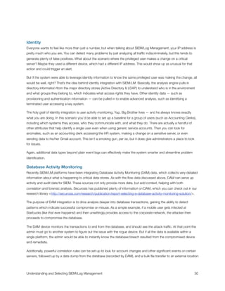 Identity
Everyone wants to feel like more than just a number, but when talking about SIEM/Log Management, your IP address is
pretty much who you are. You can detect many problems by just analyzing all trafﬁc indiscriminately, but this tends to
generate plenty of false positives. What about the scenario where the privileged user makes a change on a critical
server? Maybe they used a different device, which had a different IP address. This would show up as unusual for that
action and could trigger an alert.
But if the system were able to leverage identity information to know the same privileged user was making the change, all
would be well, right? That’s the idea behind identity integration with SIEM/LM. Basically, the analysis engine pulls in
directory information from the major directory stores (Active Directory & LDAP) to understand who is in the environment
and what groups they belong to, which indicates what access rights they have. Other identity data — such as
provisioning and authentication information — can be pulled in to enable advanced analysis, such as identifying a
terminated user accessing a key system.
The holy grail of identity integration is user activity monitoring. Yup, Big Brother lives — and he always knows exactly
what you are doing. In this scenario you’d be able to set up a baseline for a group of users (such as Accounting Clerks),
including which systems they access, who they communicate with, and what they do. There are actually a handful of
other attributes that help identify a single user even when using generic service accounts. Then you can look for
anomalies, such as an accounting clerk accessing the HR system, making a change on a sensitive server, or even
sending data to his/her Gmail account. This isn’t a smoking gun, per se, but it does give administrators a place to look
for issues.
Again, additional data types beyond plain event logs can effectively make the system smarter and streamline problem
identiﬁcation.
Database Activity Monitoring
Recently SIEM/LM platforms have been integrating Database Activity Monitoring (DAM) data, which collects very detailed
information about what is happening to critical data stores. As with the ﬂow data discussed above, DAM can serve up
activity and audit data for SIEM. These sources not only provide more data, but add context, helping with both
correlation and forensic analysis. Securosis has published plenty of information on DAM, which you can check out in our
research library <http://securosis.com/research/publication/report-selecting-a-database-activity-monitoring-solution/>.
The purpose of DAM integration is to drive analysis deeper into database transactions, gaining the ability to detect
patterns which indicate successful compromise or misuse. As a simple example, if a mobile user gets infected at
Starbucks (like that ever happens!) and then unwittingly provides access to the corporate network, the attacker then
proceeds to compromise the database.
The DAM device monitors the transactions to and from the database, and should see the attack trafﬁc. At that point the
admin must go to another system to ﬁgure out the issue with the rogue device. But if all the data is available within a
single platform, the admin would be able to instantly know the database breach resulted from the compromised device
and remediate.
Additionally, powerful correlation rules can be set up to look for account changes and other signiﬁcant events on certain
servers, followed up by a data dump from the database (recorded by DAM), and a bulk ﬁle transfer to an external location
Understanding and Selecting SIEM/Log Management
 
 30
 
