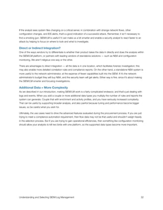 If the analyst sees system ﬁles changing on a critical server, in combination with strange network ﬂows, other
conﬁguration changes, and IDS alerts, that’s a good indication of a successful attack. Remember, it isn’t necessary to
ﬁnd a smoking gun. SIEM/LM is useful if it can make us a bit smarter and enable a security analyst to react faster to an
attack by helping to focus on where to look and what to investigate.
Direct or Indirect Integration?
One of the ways vendors try to differentiate is whether their product takes the data in directly and does the analysis within
the SIEM/LM platform, or partners with leading vendors of standalone solutions — such as NBA and conﬁguration
monitoring. We aren’t religious one way or the other.
There are advantages to direct integration — all the data is in one location, which facilitates forensic investigation; this
may also enable more detailed correlation rules and compliance reports. On the other hand, a standalone NBA system is
more useful to the network administrator, at the expense of fewer capabilities built into the SIEM. If it’s the network
administrator’s budget they will buy NBA, and the security team will get alerts. Either way is ﬁne, since it’s about making
the SIEM/LM smarter and focusing investigations.
Additional Data = More Complexity
As we described in our introduction, making SIEM/LM work is a fairly complicated endeavor, and that’s just dealing with
logs and events. When you add a couple or more additional data types you multiply the number of rules and reports the
system can generate. Couple that with enrichment and activity proﬁles, and you have seriously increased complexity.
That can be useful by supporting broader analysis, and also painful because tuning and performance become bigger
issues, so be careful what you wish for.
Ultimately, the use cases need to drive the advanced features evaluated during the procurement process. If you are just
trying to meet a compliance automation requirement, then ﬂow data may not be that useful and shouldn’t weigh heavily
in the selection process. But if you are trying to gain operational efﬁciencies, then something like conﬁguration monitoring
should allow your analysts to kill two birds with one platform, so the supported data types become more important.
Understanding and Selecting SIEM/Log Management
 
 32
 