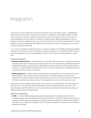 Integration
They say that no man is an island, and in the security space that’s very true. No system is, either — especially those
tasked with some kind of security management. We get caught up in SIEM and Log Management platforms’ ability to
suck in every piece of information possible to help with event correlation and analysis, but when it comes down to it
security management is just one aspect of an enterprise’s management stack. SIEM/Log Management is only one
discipline in the security management chain, and must feed some portion of its analysis to supporting systems. So clearly
integration is key, both to getting value from SIEM/LM, and to making sure the rest of the organization is on board with
buying and deploying the technology.
For a number of enterprise IT management systems it is important to integrate with the SIEM/Log Management platform,
ranging from importing data sources, to sending alerts, and even participating in an IT organization’s workﬂow. We have
broken the integrations into inbound (receiving data from another tool) and outbound (sending data/alerts to another
tool).
Inbound integration
• Security management tools — We discussed this a bit when talking about data collection, regarding the importance
of broadening the number of data sources for analysis and reporting. These systems include vulnerability management,
conﬁguration management, change detection, network behavioral analysis, ﬁle integrity monitoring, endpoint security
consoles, etc. Typically integration with these systems occurs via custom connectors, and most SIEM/LM players have
relationships with the big vendors in each space.
• Identity Management — Identity integration was discussed as an advanced feature and is another key input to the
SIEM/LM platform. This can include user and group information (to streamline deployment and ongoing user
management) from enterprise directory systems like Active Directory and LDAP, as well as provisioning and entitlement
information to implement user activity monitoring. These integrations tend to be via custom connectors as well.
Because these inbound integrations tend to require custom connectors to get proper breadth and ﬁdelity of data, it’s a
good idea to learn a bit about each vendor’s partner program. Vendors use these programs to gain access to the
engineering teams behind their data sources; but also pay attention as their vehicles for developing rules, policies, and
reports to take advantage of the additional data.
Outbound integration
• IT GRC — Given that SIEM/Log Management gathers information useful to substantiate security controls for
compliance purposes, clearly it would be helpful to send that information to a broader IT GRC (Governance, Risk, and
Compliance) platform presumably managing the compliance process at a higher level. So integration with whatever IT
GRC platform is in use within your organization (if any) is an important consideration for deciding to acquire SIEM/Log
Management technology.
Understanding and Selecting SIEM/Log Management
 
 33
 