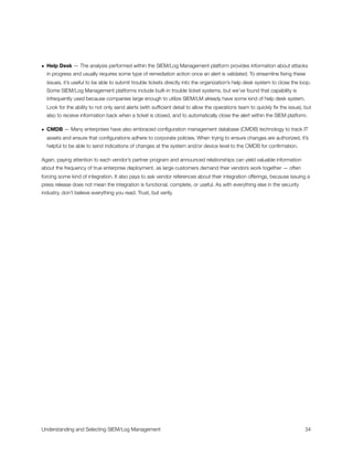 • Help Desk — The analysis performed within the SIEM/Log Management platform provides information about attacks
in progress and usually requires some type of remediation action once an alert is validated. To streamline ﬁxing these
issues, it’s useful to be able to submit trouble tickets directly into the organization’s help desk system to close the loop.
Some SIEM/Log Management platforms include built-in trouble ticket systems, but we’ve found that capability is
infrequently used because companies large enough to utilize SIEM/LM already have some kind of help desk system.
Look for the ability to not only send alerts (with sufﬁcient detail to allow the operations team to quickly ﬁx the issue), but
also to receive information back when a ticket is closed, and to automatically close the alert within the SIEM platform.
• CMDB — Many enterprises have also embraced conﬁguration management database (CMDB) technology to track IT
assets and ensure that conﬁgurations adhere to corporate policies. When trying to ensure changes are authorized, it’s
helpful to be able to send indications of changes at the system and/or device level to the CMDB for conﬁrmation.
Again, paying attention to each vendor’s partner program and announced relationships can yield valuable information
about the frequency of true enterprise deployment, as large customers demand their vendors work together — often
forcing some kind of integration. It also pays to ask vendor references about their integration offerings, because issuing a
press release does not mean the integration is functional, complete, or useful. As with everything else in the security
industry, don’t believe everything you read. Trust, but verify.
Understanding and Selecting SIEM/Log Management
 
 34
 