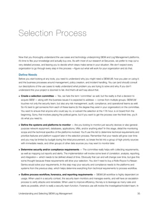 Selection Process
Now that you thoroughly understand the use cases and technology underpinning SIEM and Log Management platforms,
it’s time to ﬂex your knowledge and actually buy one. As with most of our research at Securosis, we prefer to map out a
very detailed process, and leaving you to decide which steps make sense in your situation. We don’t expect every
organization to go through every step in this process —ﬁgure out what will work for your organization and do that.
Deﬁne Needs
Before you start looking at any tools, you need to understand why you might need a SIEM/LM; how you plan on using it;
and the business processes around management, policy creation, and incident handling. You can (and should) consult
our descriptions of the use cases to really understand what problem you are trying to solve and why. If you don’t
understand this your project is doomed to fail. And that’s all we’ll say about that.
• Create a selection committee — Yes, we hate the term ‘committee’ as well, but the reality is that a decision to
acquire SIEM — along with the business issues it is expected to address — comes from multiple groups. SIEM/LM
touches not only the security team, but also any risk management, audit, compliance, and operational teams as well.
So it’s best to get someone from each of these teams (to the degree they exist in your organization) on the committee.
You want to ensure that anyone who could say no, or subvert the selection at the 11th hour, is on board from the
beginning. Sorry, that involves playing the political game, but if you want to get the process over the ﬁnish line, you’ll
do what you need to.
• Deﬁne the systems and platforms to monitor — Are you looking to monitor just security devices or also general-
purpose network equipment, databases, applications, VMs, and/or anything else? In this stage, detail the monitoring
scope and the technical speciﬁcs of the platforms involved. You’ll use this list to determine technical requirements and
prioritize features and platform support later in the selection process. Remember that your needs will grow over time
and you may be limited by budget during the initial procurement, so break the list into a group of high priority sources
with immediate needs, and other groups of other data sources you may want to monitor later.
• Determine security and/or compliance requirements — The committee really helps with collecting requirements,
as well as mapping out reports and alerts. The implementation will involve some level of correlation, analysis, reporting,
and integration— which needs to be deﬁned ahead of time. Obviously that can and will change over time, but give this
some thought because these requirements will drive your selection. You don’t need to buy a Rolls-Royce if a Nissan
Sentra would solve your requirements. In this step map your security and compliance needs to the platforms and
systems from the previous step, which helps determine everything from technical requirements to process workﬂow.
• Outline process workﬂow, forensics, and reporting requirements — SIEM/LM workﬂow is highly dependent on
usage. When used in a security context, the security team monitors and manages events, and will have an escalation
process to verify attacks and remediate. When used to improve efﬁciency, the key is to leverage as many rules and
alerts as possible, which is really a security team function. Forensics use will involve the investigative/incident team. In
Understanding and Selecting SIEM/Log Management
 
 35
 