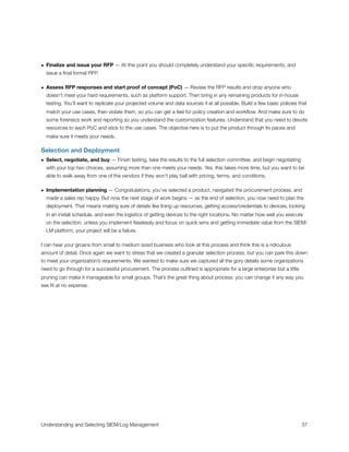 • Finalize and issue your RFP — At this point you should completely understand your speciﬁc requirements, and
issue a ﬁnal formal RFP.
• Assess RFP responses and start proof of concept (PoC) — Review the RFP results and drop anyone who
doesn’t meet your hard requirements, such as platform support. Then bring in any remaining products for in-house
testing. You’ll want to replicate your projected volume and data sources if at all possible. Build a few basic policies that
match your use cases, then violate them, so you can get a feel for policy creation and workﬂow. And make sure to do
some forensics work and reporting so you understand the customization features. Understand that you need to devote
resources to each PoC and stick to the use cases. The objective here is to put the product through its paces and
make sure it meets your needs.
Selection and Deployment
• Select, negotiate, and buy — Finish testing, take the results to the full selection committee, and begin negotiating
with your top two choices, assuming more than one meets your needs. Yes, this takes more time, but you want to be
able to walk away from one of the vendors if they won’t play ball with pricing, terms, and conditions.
• Implementation planning — Congratulations, you’ve selected a product, navigated the procurement process, and
made a sales rep happy. But now the next stage of work begins — as the end of selection, you now need to plan the
deployment. That means making sure of details like lining up resources, getting access/credentials to devices, locking
in an install schedule, and even the logistics of getting devices to the right locations. No matter how well you execute
on the selection, unless you implement ﬂawlessly and focus on quick wins and getting immediate value from the SIEM/
LM platform, your project will be a failure.
I can hear your groans from small to medium sized business who look at this process and think this is a ridiculous
amount of detail. Once again we want to stress that we created a granular selection process, but you can pare this down
to meet your organization’s requirements. We wanted to make sure we captured all the gory details some organizations
need to go through for a successful procurement. The process outlined is appropriate for a large enterprise but a little
pruning can make it manageable for small groups. That’s the great thing about process: you can change it any way you
see ﬁt at no expense.
Understanding and Selecting SIEM/Log Management
 
 37
 