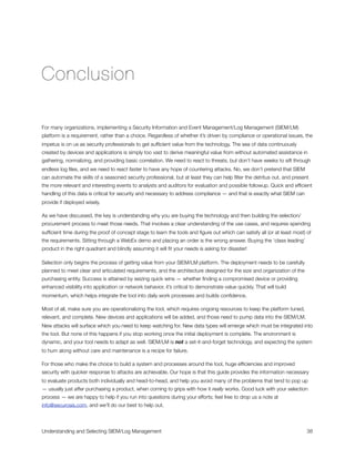 Conclusion
For many organizations, implementing a Security Information and Event Management/Log Management (SIEM/LM)
platform is a requirement, rather than a choice. Regardless of whether it’s driven by compliance or operational issues, the
impetus is on us as security professionals to get sufﬁcient value from the technology. The sea of data continuously
created by devices and applications is simply too vast to derive meaningful value from without automated assistance in
gathering, normalizing, and providing basic correlation. We need to react to threats, but don’t have weeks to sift through
endless log ﬁles, and we need to react faster to have any hope of countering attacks. No, we don’t pretend that SIEM
can automate the skills of a seasoned security professional, but at least they can help ﬁlter the detritus out, and present
the more relevant and interesting events to analysts and auditors for evaluation and possible followup. Quick and efﬁcient
handling of this data is critical for security and necessary to address compliance — and that is exactly what SIEM can
provide if deployed wisely.
As we have discussed, the key is understanding why you are buying the technology and then building the selection/
procurement process to meet those needs. That involves a clear understanding of the use cases, and requires spending
sufﬁcient time during the proof of concept stage to learn the tools and ﬁgure out which can satisfy all (or at least most) of
the requirements. Sitting through a WebEx demo and placing an order is the wrong answer. Buying the ‘class leading’
product in the right quadrant and blindly assuming it will ﬁt your needs is asking for disaster!
Selection only begins the process of getting value from your SIEM/LM platform. The deployment needs to be carefully
planned to meet clear and articulated requirements, and the architecture designed for the size and organization of the
purchasing entity. Success is attained by seizing quick wins — whether ﬁnding a compromised device or providing
enhanced visibility into application or network behavior, it’s critical to demonstrate value quickly. That will build
momentum, which helps integrate the tool into daily work processes and builds conﬁdence.
Most of all, make sure you are operationalizing the tool, which requires ongoing resources to keep the platform tuned,
relevant, and complete. New devices and applications will be added, and those need to pump data into the SIEM/LM.
New attacks will surface which you need to keep watching for. New data types will emerge which must be integrated into
the tool. But none of this happens if you stop working once the initial deployment is complete. The environment is
dynamic, and your tool needs to adapt as well. SIEM/LM is not a set-it-and-forget technology, and expecting the system
to hum along without care and maintenance is a recipe for failure.
For those who make the choice to build a system and processes around the tool, huge efﬁciencies and improved
security with quicker response to attacks are achievable. Our hope is that this guide provides the information necessary
to evaluate products both individually and head-to-head, and help you avoid many of the problems that tend to pop up
— usually just after purchasing a product, when coming to grips with how it really works. Good luck with your selection
process — we are happy to help if you run into questions during your efforts; feel free to drop us a note at
info@securosis.com, and we'll do our best to help out.
Understanding and Selecting SIEM/Log Management
 
 38
 
