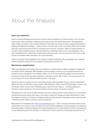 About the Analysts
Adrian Lane, Analyst/CTO
Adrian is a Security Strategist and brings over 22 years of industry experience to the Securosis team, much of it at the
executive level. Adrian specializes in database security, data security, and software development. With experience at
Ingres, Oracle, and Unisys, he has extensive experience in the vendor community, but brings a pragmatic perspective to
selecting and deploying technologies — having worked on “the other side” as CIO in the ﬁnance vertical. Prior to joining
Securosis, Adrian served as the CTO/VP at companies such as IPLocks, Touchpoint, CPMi and Transactor/Brodia. He
has been invited to present at dozens of security conferences, contributed articles to many major publications, and is
easily recognizable by his “network hair” and propensity to wear loud colors. Once you get past his windy rants on data
security and incessant coffee consumption, he is quite entertaining.
Adrian is a Computer Science graduate of the University of California at Berkeley with post-graduate work in operating
systems at Stanford University. He can be reached at alane (at) securosis (dot) com.
Mike Rothman, Analyst/President
Mike’s bold perspectives and irreverent style are invaluable as companies determine effective strategies to grapple with
the dynamic security threatscape. Mike specializes in the sexy aspects of security, such as protecting networks and
endpoints, security management, and compliance. Mike is one of the most sought after speakers and commentators in
the security business and brings a deep background in information security. After 20 years in and around security, he’s
one of the guys who “knows where the bodies are buried” in the space.
Starting his career as a programmer and a networking consultant, Mike joined META Group in 1993 and spearheaded
META’s initial foray into information security research. Mike left META in 1998 to found SHYM Technology, a pioneer in the
PKI software market, and then held VP Marketing roles at CipherTrust and TruSecure — providing experience in
marketing, business development, and channel operations for both product and services companies.
After getting fed up with vendor life, Mike started Security Incite in 2006 to provide a voice of reason in an over-hyped yet
underwhelming security industry. After taking a short detour as Senior VP, Strategy and CMO at eIQnetworks to chase
shiny objects in security and compliance management, Mike joins Securosis with a rejuvenated cynicism about the state
of security and what it takes to survive as a security professional.
Mike published The Pragmatic CSO <http://www.pragmaticcso.com/> in 2007 to introduce technically oriented security
professionals to the nuances of what is required to be a senior security professional. He also possesses a very expensive
engineering degree in Operations Research and Industrial Engineering from Cornell University. His folks are overjoyed that
he uses literally zero percent of his education on a daily basis. He can be reached at mrothman (at) securosis (dot) com.
Understanding and Selecting SIEM/Log Management
 
 39
 