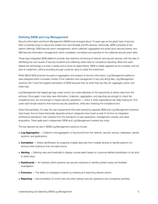 Deﬁning SIEM and Log Management
Security Information and Event Management (SIEM) tools emerged about 10 years ago as the great hope of security
folks constantly trying to reduce the chatter from their ﬁrewalls and IPS devices. Historically, SIEM consisted of two
distinct offerings: SEM (security event management), which collected, aggregated and acted upon security events; and
SIM (security information management), which correlated, normalized and reported on the collected security event data.
These days integrated SIEM platforms provide near real-time monitoring of network and security devices, with the idea of
identifying the root causes of security incidents and collecting useful data for compliance reporting. Most end users
believe the technology is at best a hassle and at worst an abject failure. SIEM is widely regarded as too complex, and too
slow to implement, without providing enough customer value to justify the investment.
While SIM & SEM products focused on aggregation and analysis of security information, Log Management platforms
were designed within a broader context of the collection and management of any and all log ﬁles. Log Management
solutions don’t have the negative perception of SIEM because they do what they say they do: aggregate, parse, and
index logs.
Log Management has helped get logs under control, but under-delivered on the opportunity to derive value from the
archives. Once again: more data, less information. Collection, aggregation, and reporting are enough to check the
compliance box, but not enough to impact security operations — which is what organizations are really looking for. End
users want simple solutions that improve security operations, while also checking the compliance box.
Given that backdrop, it’s clear the user requirements that were served by separate SIEM and Log Management solutions
have fused. And so these historically disparate product categories have fused as well. If not from an integrated
architecture standpoint, then certainly from the standpoint of user experience, management console, and value
proposition. There really aren’t independent SIEM and Log Management markets any more.
The key features we see in SIEM/Log Management solutions include:
• Log Aggregation — Collection and aggregation of log records from the network, security, servers, databases, identity
systems, and applications.
• Correlation — Attack identiﬁcation by analyzing multiple data sets from multiple devices to identify patterns not
obvious when looking at only one data source.
• Alerting — Deﬁning rules and thresholds to display console alerts based on customer-deﬁned prioritization of risk and/
or asset value.
• Dashboards — An interface which presents key security indicators to identify problem areas and facilitate
investigation.
• Forensics — The ability to investigate incidents by indexing and searching relevant events.
• Reporting — Documentation of control sets and other relevant security operations and compliance activities.
Understanding and Selecting SIEM/Log Management
 
 5
 