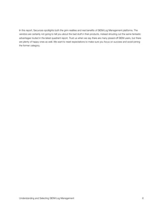 In this report, Securosis spotlights both the grim realities and real beneﬁts of SIEM/Log Management platforms. The
vendors are certainly not going to tell you about the bad stuff in their products, instead shouting out the same fantastic
advantages touted in the latest quadrant report. Trust us when we say there are many pissed-off SIEM users, but there
are plenty of happy ones as well. We want to reset expectations to make sure you focus on success and avoid joining
the former category.
Understanding and Selecting SIEM/Log Management
 
 6
 